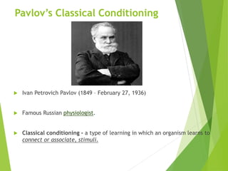 Pavlov’s Classical Conditioning
 Ivan Petrovich Pavlov (1849 – February 27, 1936)
 Famous Russian physiologist.
 Classical conditioning - a type of learning in which an organism learns to
connect or associate, stimuli.
 