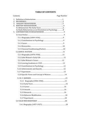 TABLE OF CONTENTS
Contents                                                                         Page Number

1. Definition of behaviorism…………………………………………………....1
2. BEGINNINGS…………………………………………………………..…..............2
3. NASCENT BEHAVIORISM………………………………………….………...3
4. ROOTSOF BEHAVIOURISM…………………………………………………....4
   4.1 Behaviorism The Early Years…………………………………………..6
   4.2 Early Behaviorism as an Orientation to Psychology………….8
5. CONTRIBUTORS IN BEHAVIOURISM………………………………………9
     5.1 Ivan Pavlov………………………………………………………………………9
      5.1.1 Biography (1849-1936)…………………………………………....9
      5.1.2 Contributions to Psychology……………………………………...9
      5.1.3 Career………………………………………………………………………9
      5.1.4 Researches………………………………………………………………10
      5.1.5 Classical Conditioning (Pavlov)………………………………....10
     5.2 JOHN B. WATSON……………………………………………………………11
      5.2.1 Biography (1878-1958)…………………………………………...11
      5.2.2 John Watson's Early Life…............................................................11
      5.2.3 John Watson's Career………………………………………...……12
      5.2.4 Leaving Academia in 1935………………………………..………12
      5.2.5 Contributions to Psychology…………………………………..…..12
      5.2.6 Achievements and Awards………………………………….………12
      5.2.7 Experiment……………………………………………………..………….13
      5.2.8 Specific Views and Concept of Watson………………............….14
      5.3 B. F. SKINNER …………………………………………………………………..15
           5.3.1 Biography (1904-1990)………………………………………....15
           5.3.2 Early Years………………………………………………………………..16
           5.3.3 Career……………………………………………………………………16
           5.3.4 Awards…………………………………………………………….........16
           5.3.5 Research………………………………………………………………..16
           5.3.6 Behavior Modification………………………………………………18
           5.3.7 Experiment……………………………………………………………..18
     5.4 VALID MIR BEKHTEREF ……………………………………………………..20

         5.4.1 Biography (1857-1927)………………………………………….…..20
 