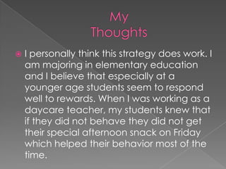 My ThoughtsI personally think this strategy does work. I am majoring in elementary education and I believe that especially at a younger age students seem to respond well to rewards. When I was working as a daycare teacher, my students knew that if they did not behave they did not get their special afternoon snack on Friday which helped their behavior most of the time. 
