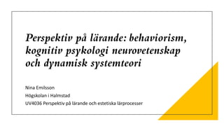 Perspektiv på lärande: behaviorism,
kognitiv psykologi neurovetenskap
och dynamisk systemteori
Nina Emilsson
Högskolan i Halmstad
UV4036 Perspektiv på lärande och estetiska lärprocesser
 