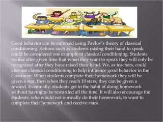  Good behavior can be enforced using Pavlov’s theory of classical
conditioning. Actions such as students raising their hand to speak
could be considered one example of classical conditioning. Students
realize after given time that when they want to speak they will only be
recognized after they have raised their hand. We, as teachers, could
also use classical conditioning to help influence good behavior in the
classroom. When students complete their homework they will be
given a star, then when they reach 10 stars, they can be given a
reward. Eventually, students get in the habit of doing homework
without having to be rewarded all the time. It will also encourage the
students, who would not normally do their homework, to want to
complete their homework and receive stars.
 