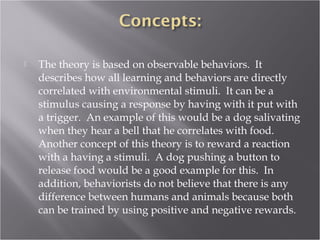  The theory is based on observable behaviors. It
describes how all learning and behaviors are directly
correlated with environmental stimuli. It can be a
stimulus causing a response by having with it put with
a trigger. An example of this would be a dog salivating
when they hear a bell that he correlates with food.
Another concept of this theory is to reward a reaction
with a having a stimuli. A dog pushing a button to
release food would be a good example for this. In
addition, behaviorists do not believe that there is any
difference between humans and animals because both
can be trained by using positive and negative rewards.
 