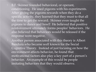  B.F. Skinner founded behavioral, or operant,
conditioning. He used pigeons with his experiments.
After giving the pigeons rewards when they do a
specific activity, they learned that they must to that all
the time to get the reward. Skinner even taught the
pigeons to dance and bowl! He believed that positive
reinforcement ultimately forms peoples’ behaviors. He
also believed that behaviors would be released if the
response were negative.
 Another person associated with this theory is Albert
Bandura who became well known for the Social
Cognitive Theory. Instead of just focusing on how the
environment affects behavior, he found that
motivational factors also play a key part of a person’s
behavior. An example of this would be people
imitating behaviors that they would observe.
 