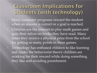  Many computer programs reward the student
when an answer is correct or a goal is reached.
 Children use the internet to play math games and
quiz their selves on books they have read. Many
times they receive a physical prize from the school
for getting so many points in these games.
 Technology has enthused children to like learning
and under the behaviorist theory children are
working for their reward while doing something
they like and avoiding punishment.
 