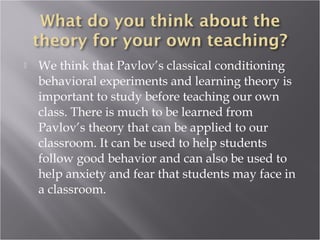  We think that Pavlov’s classical conditioning
behavioral experiments and learning theory is
important to study before teaching our own
class. There is much to be learned from
Pavlov’s theory that can be applied to our
classroom. It can be used to help students
follow good behavior and can also be used to
help anxiety and fear that students may face in
a classroom.
 