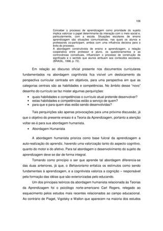 106
Conceber o processo de aprendizagem como prioridade do sujeito
implica valorizar o papel determinante da interação com o meio social e,
particularmente, com a escola. Situações escolares de ensino
aprendizagem são situações comunicativas, nas quais os alunos e
professores co-participam, ambos com uma influência decisiva para o
êxito do processo.
A abordagem construtivista de ensino e aprendizagem, a relação
cooperativa entre professor e aluno, os questionamentos e as
controvérsias conceituais, influenciam o processo de construção de
significado e o sentido que alunos atribuem aos conteúdos escolares.
(BRASIL, 1998, p. 72).

Em relação ao discurso oficial presente nos documentos curriculares
fundamentados na abordagem cognitivista fica visível um deslocamento da
perspectiva curricular centrada em objetivos, para uma perspectiva em que as
categorias centrais são as habilidades e competências. No âmbito desse “novo”
desenho do currículo se faz mister algumas perquirições:
•
•
•

quais habilidades e competências o currículo atual pretende desenvolver?
estas habilidades e competências estão a serviço de quem?
para que e para quem elas estão sendo desenvolvidas?
Tais perquirições são apenas provocações para uma próxima discussão, já

que o objetivo do presente ensaio é a Teoria da Aprendizagem, portanto a atenção
voltar-se-á para sua abordagem humanista.
•

Abordagem Humanista
A abordagem humanista prioriza como base fulcral da aprendizagem a

auto-realização do aprendiz, havendo uma valorização tanto do aspecto cognitivo,
quanto do motor e do afetivo. Para tal abordagem o desenvolvimento do sujeito da
aprendizagem deve se dar de forma integral.
Tomando como princípio o ser que aprende tal abordagem diferencia-se
das duas anteriores, já que, o Behaviorismo enfatiza os estímulos como sendo
fundamentais à aprendizagem, e a cognitivista valoriza a cognição – responsável
pela formação das idéias que são exteriorizadas pelo educando.
Um dos principais teóricos da abordagem humanista relacionada às Teorias
da Aprendizagem foi o psicólogo norte-americano Carl Rogers, relegado ao
esquecimento pelos estudos mais recentes relacionados ao campo educacional.
Ao contrário de Piaget, Vigotsky e Wallon que aparecem na maioria dos estudos

 