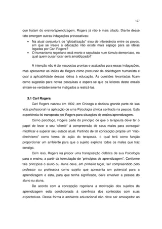 107

que tratam do ensino/aprendizagem, Rogers já não é mais citado. Diante desse
fato emergem outras indagações provocativas:
•

•

Na atual conjuntura de “globalização” e/ou de intolerância entre os povos,
em que se insere a educação não existe mais espaço para as idéias
legadas por Carl Rogers?
O humanismo rogeriano está morto e sepultado num túmulo demoníaco, no
qual quem ousar tocar será amaldiçoado?
A intenção não é dar respostas prontas e acabadas para essas indagações,

mas apresentar as idéias de Rogers como precursor da abordagem humanista e
qual a aplicabilidade dessas idéias à educação. As questões levantadas ficam
como sugestão para novas pesquisas e espera-se que os leitores deste ensaio
sintam-se verdadeiramente instigados a realizá-las.
3.1 Carl Rogers
Carl Rogers nasceu em 1902, em Chicago e dedicou grande parte de sua
vida profissional na aplicação de uma Psicologia clínica centrada na pessoa. Esta
experiência foi transposta por Rogers para situações de ensino/aprendizagem.
Como psicólogo, Rogers parte do princípio de que o terapeuta deve ter o
papel de levar o seu “cliente” à compreensão de seus males para conseguir
modificar e superar seu estado atual. Partindo de tal concepção propõe um “nãodiretivismo” como forma de ação do terapeuta, o qual terá como função
proporcionar um ambiente para que o sujeito explicite todos os males que traz
consigo.
Com isso, Rogers irá propor uma transposição didática de sua Psicologia
para o ensino, a partir da formulação de “princípios de aprendizagem”. Conforme
tais princípios o aluno ou aluna deve, em primeiro lugar, ser compreendido pelo
professor ou professora como sujeito que apresenta um potencial para a
aprendizagem e esta, para que tenha significado, deve envolver a pessoa do
aluno ou aluna.
De acordo com a concepção rogeriana a motivação dos sujeitos da
aprendizagem está condicionada à coerência dos conteúdos com suas
expectativas. Dessa forma o ambiente educacional não deve ser ameaçador ao

 