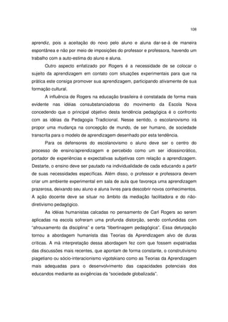 108

aprendiz, pois a aceitação do novo pelo aluno e aluna dar-se-á de maneira
espontânea e não por meio de imposições do professor e professora, havendo um
trabalho com a auto-estima do aluno e aluna.
Outro aspecto enfatizado por Rogers é a necessidade de se colocar o
sujeito da aprendizagem em contato com situações experimentais para que na
prática este consiga promover sua aprendizagem, participando ativamente de sua
formação cultural.
A influência de Rogers na educação brasileira é constatada de forma mais
evidente nas idéias consubstanciadoras do movimento da Escola Nova
concedendo que o principal objetivo desta tendência pedagógica é o confronto
com as idéias da Pedagogia Tradicional. Nesse sentido, o escolanovismo irá
propor uma mudança na concepção de mundo, de ser humano, de sociedade
transcrita para o modelo de aprendizagem desenhado por esta tendência.
Para os defensores do escolanovismo o aluno deve ser o centro do
processo de ensino/aprendizagem e percebido como um ser idiossincrático,
portador de experiências e expectativas subjetivas com relação a aprendizagem.
Destarte, o ensino deve ser pautado na individualidade de cada educando a partir
de suas necessidades específicas. Além disso, o professor e professora devem
criar um ambiente experimental em sala de aula que favoreça uma aprendizagem
prazerosa, deixando seu aluno e aluna livres para descobrir novos conhecimentos.
A ação docente deve se situar no âmbito da mediação facilitadora e do nãodiretivismo pedagógico.
As idéias humanistas calcadas no pensamento de Carl Rogers ao serem
aplicadas na escola sofreram uma profunda distorção, sendo confundidas com
“afrouxamento da disciplina” e certa “libertinagem pedagógica”. Essa deturpação
tornou a abordagem humanista das Teorias da Aprendizagem alvo de duras
críticas. A má interpretação dessa abordagem fez com que fossem expatriadas
das discussões mais recentes, que apontam de forma constante, o construtivismo
piagetiano ou sócio-interacionismo vigotskiano como as Teorias da Aprendizagem
mais adequadas para o desenvolvimento das capacidades potenciais dos
educandos mediante as exigências da “sociedade globalizada”.

 