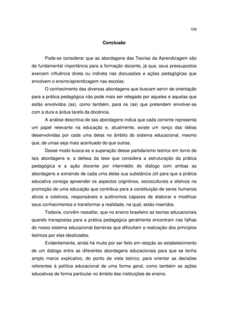 109

Conclusão
Pode-se considerar que as abordagens das Teorias da Aprendizagem são
de fundamental importância para a formação docente, já que, seus pressupostos
exercem influência direta ou indireta nas discussões e ações pedagógicas que
envolvem o ensino/aprendizagem nas escolas.
O conhecimento das diversas abordagens que buscam servir de orientação
para a prática pedagógica não pode mais ser relegado por aqueles e aquelas que
estão envolvidos (as), como também, para os (as) que pretendem envolver-se
com a dura e árdua tarefa da docência.
A análise descritiva de tais abordagens indica que cada corrente representa
um papel relevante na educação e, atualmente, existe um ranço das idéias
desenvolvidas por cada uma delas no âmbito do sistema educacional, mesmo
que, de umas seja mais acentuado do que outras.
Desse modo busca-se a superação desse partidarismo teórico em torno de
tais abordagens e, a defesa da tese que considera a estruturação da prática
pedagógica e a ação docente por intermédio do diálogo com ambas as
abordagens e extraindo de cada uma delas sua substância útil para que a prática
educativa consiga apreender os aspectos cognitivos, socioculturais e afetivos na
promoção de uma educação que contribua para a constituição de seres humanos
ativos e coletivos, responsáveis e autônomos capazes de elaborar e modificar
seus conhecimentos e transformar a realidade, na qual, estão inseridos.
Todavia, convêm ressaltar, que no ensino brasileiro as teorias educacionais
quando transpostas para a prática pedagógica geralmente encontram nas falhas
do nosso sistema educacional barreiras que dificultam a realização dos princípios
teóricos por elas idealizados.
Evidentemente, ainda há muito por ser feito em relação ao estabelecimento
de um diálogo entre as diferentes abordagens educacionais para que se tenha
amplo marco explicativo, do ponto de vista teórico, para orientar as decisões
referentes à política educacional de uma forma geral, como também as ações
educativas de forma particular no âmbito das instituições de ensino.

 