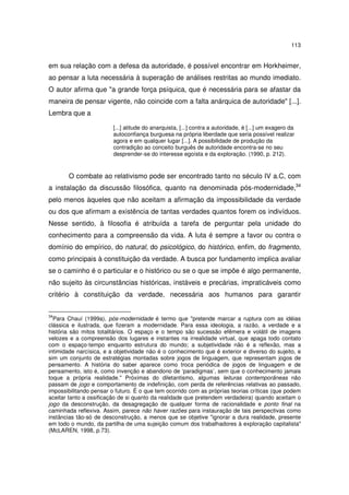 113

em sua relação com a defesa da autoridade, é possível encontrar em Horkheimer,
ao pensar a luta necessária à superação de análises restritas ao mundo imediato.
O autor afirma que "a grande força psíquica, que é necessária para se afastar da
maneira de pensar vigente, não coincide com a falta anárquica de autoridade" [...].
Lembra que a
[...] atitude do anarquista, [...] contra a autoridade, é [...] um exagero da
autoconfiança burguesa na própria liberdade que seria possível realizar
agora e em qualquer lugar [...]. A possibilidade de produção da
contradição ao conceito burguês de autoridade encontra-se no seu
desprender-se do interesse egoísta e da exploração. (1990, p. 212).

O combate ao relativismo pode ser encontrado tanto no século IV a.C, com
a instalação da discussão filosófica, quanto na denominada pós-modernidade,34
pelo menos àqueles que não aceitam a afirmação da impossibilidade da verdade
ou dos que afirmam a existência de tantas verdades quantos forem os indivíduos.
Nesse sentido, à filosofia é atribuída a tarefa de perguntar pela unidade do
conhecimento para a compreensão da vida. A luta é sempre a favor ou contra o
domínio do empírico, do natural, do psicológico, do histórico, enfim, do fragmento,
como principais à constituição da verdade. A busca por fundamento implica avaliar
se o caminho é o particular e o histórico ou se o que se impõe é algo permanente,
não sujeito às circunstâncias históricas, instáveis e precárias, impraticáveis como
critério à constituição da verdade, necessária aos humanos para garantir
34

Para Chauí (1999a), pós-modernidade é termo que "pretende marcar a ruptura com as idéias
clássica e ilustrada, que fizeram a modernidade. Para essa ideologia, a razão, a verdade e a
história são mitos totalitários. O espaço e o tempo são sucessão efêmera e volátil de imagens
velozes e a compreensão dos lugares e instantes na irrealidade virtual, que apaga todo contato
com o espaço-tempo enquanto estrutura do mundo; a subjetividade não é a reflexão, mas a
intimidade narcísica, e a objetividade não é o conhecimento que é exterior e diverso do sujeito, e
sim um conjunto de estratégias montadas sobre jogos de linguagem, que representam jogos de
pensamento. A história do saber aparece como troca periódica de jogos de linguagem e de
pensamento, isto é, como invenção e abandono de ‘paradigmas’, sem que o conhecimento jamais
toque a própria realidade." Próximas do diletantismo, algumas leituras contemporâneas não
passam de jogo e comportamento de indefinição, com perda de referências relativas ao passado,
impossibilitando pensar o futuro. É o que tem ocorrido com as próprias teorias críticas (que podem
aceitar tanto a ossificação de si quanto da realidade que pretendem verdadeira) quando aceitam o
jogo da desconstrução, da desagregação de qualquer forma de racionalidade e ponto final na
caminhada reflexiva. Assim, parece não haver razões para instauração de tais perspectivas como
instâncias tão-só de desconstrução, a menos que se objetive "ignorar a dura realidade, presente
em todo o mundo, da partilha de uma sujeição comum dos trabalhadores à exploração capitalista"
(McLAREN, 1998, p.73).

 