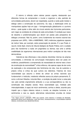 115

O retorno à reflexão sobre valores parece urgente, destacando que
diferentes formas de compreender o mundo e organizar a vida, partindo de
comunidades particulares, devem ser respeitadas, quando a razão pode instalar o
diálogo sobre a constituição da autonomia. Ou seja, a dialetização entre as
maniqueístas opções hoje em jogo – homogeneização globalizante e o purismo
étnico – pode ajudar a olhar além do círculo estreito dos horizontes particulares,
sem negar as condições de sínteses de cada comunidade. É condição que nasce
de desafios e problematizações que devem ser postas pela perspectiva de
diálogos universais. Não há, porém, como fundamentar de maneira racional tais
propostas sem (APEL, 1994 e HABERMAS, 1987) instâncias julgadoras capazes
de instituir falas, por exemplo, sobre preservação do planeta. É o que Prado Jr.
(op.cit), lendo Apel, chama de tribunal dialógico da Razão Prática, com o cuidado
para não transformar a razão em pragmática ou técnica, isso ante a sofrida
credibilidade de organismos internacionais para instituir condições de fala mais
democráticas.
Valendo-se das diferenças e das próprias discórdias internas às próprias
comunidades, a dimensão da comunicação intersubjetiva deve ser posta em
evidência, possibilitando a compreensão da necessidade de retomar tese a favor
da constituição da racionalidade37 crítico-reflexiva, não apenas capaz de dar conta
da explicação e da compreensão dos fenômenos da vida, mas de sustentar a
própria crítica à crítica da qual outrora era detentora. Falamos de nova
racionalidade que assuma o direito de utilizar as armas racionais que
fundamentam o instituído, instalando reflexões acerca do próprio pensamento. É,
como o afirmam filósofos, incluindo Marx, a condição de poder tomar a coisa pela
raiz, pelo sentido originalmente atribuído e a sua correspondência ou não na
constituição das relações sociais. Nova racionalidade que, mediada pela
intersubjetividade, é capaz de incluir sentimentos, sonhos e afetos, atuando para
impedir que a lógica clássica reduza o mundo, as relações humanas e os
sentimentos a isso ou àquilo, alternativas reducionistas oriundas do tempo
37

Um "lógos comum" (JAEGER, 1994) que suporte, como decisivo e condição de liberdade,
parâmetros éticos como referências, o que não exclui, necessariamente, a racionalidade ocidental
clássica, excetuando suas desatentas leituras.

 