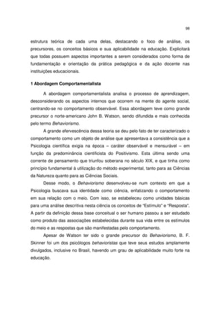 98

estrutura teórica de cada uma delas, destacando o foco de análise, os
precursores, os conceitos básicos e sua aplicabilidade na educação. Explicitará
que todas possuem aspectos importantes a serem considerados como forma de
fundamentação e orientação da prática pedagógica e da ação docente nas
instituições educacionais.
1 Abordagem Comportamentalista
A abordagem comportamentalista analisa o processo de aprendizagem,
desconsiderando os aspectos internos que ocorrem na mente do agente social,
centrando-se no comportamento observável. Essa abordagem teve como grande
precursor o norte-americano John B. Watson, sendo difundida e mais conhecida
pelo termo Behaviorismo.
A grande efervescência dessa teoria se deu pelo fato de ter caracterizado o
comportamento como um objeto de análise que apresentava a consistência que a
Psicologia científica exigia na época – caráter observável e mensurável – em
função da predominância cientificista do Positivismo. Esta última sendo uma
corrente de pensamento que triunfou soberana no século XIX, e que tinha como
princípio fundamental à utilização do método experimental, tanto para as Ciências
da Natureza quanto para as Ciências Sociais.
Desse modo, o Behaviorismo desenvolveu-se num contexto em que a
Psicologia buscava sua identidade como ciência, enfatizando o comportamento
em sua relação com o meio. Com isso, se estabeleceu como unidades básicas
para uma análise descritiva nesta ciência os conceitos de “Estímulo” e “Resposta”.
A partir da definição dessa base conceitual o ser humano passou a ser estudado
como produto das associações estabelecidas durante sua vida entre os estímulos
do meio e as respostas que são manifestadas pelo comportamento.
Apesar de Watson ter sido o grande precursor do Behaviorismo, B. F.
Skinner foi um dos psicólogos behavioristas que teve seus estudos amplamente
divulgados, inclusive no Brasil, havendo um grau de aplicabilidade muito forte na
educação.

 