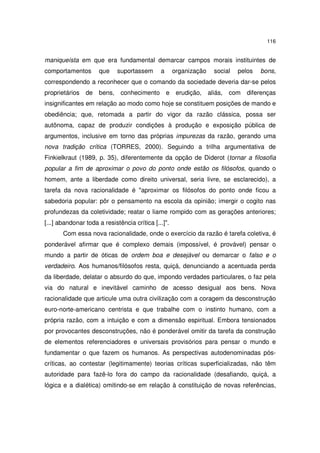 116

maniqueísta em que era fundamental demarcar campos morais instituintes de
comportamentos

que

suportassem

a

organização

social

pelos

bons,

correspondendo a reconhecer que o comando da sociedade deveria dar-se pelos
proprietários

de bens,

conhecimento e erudição,

aliás,

com

diferenças

insignificantes em relação ao modo como hoje se constituem posições de mando e
obediência; que, retomada a partir do vigor da razão clássica, possa ser
autônoma, capaz de produzir condições à produção e exposição pública de
argumentos, inclusive em torno das próprias impurezas da razão, gerando uma
nova tradição crítica (TORRES, 2000). Seguindo a trilha argumentativa de
Finkielkraut (1989, p. 35), diferentemente da opção de Diderot (tornar a filosofia
popular a fim de aproximar o povo do ponto onde estão os filósofos, quando o
homem, ante a liberdade como direito universal, seria livre, se esclarecido), a
tarefa da nova racionalidade é "aproximar os filósofos do ponto onde ficou a
sabedoria popular: pôr o pensamento na escola da opinião; imergir o cogito nas
profundezas da coletividade; reatar o liame rompido com as gerações anteriores;
[...] abandonar toda a resistência crítica [...]".
Com essa nova racionalidade, onde o exercício da razão é tarefa coletiva, é
ponderável afirmar que é complexo demais (impossível, é provável) pensar o
mundo a partir de óticas de ordem boa e desejável ou demarcar o falso e o
verdadeiro. Aos humanos/filósofos resta, quiçá, denunciando a acentuada perda
da liberdade, delatar o absurdo do que, impondo verdades particulares, o faz pela
via do natural e inevitável caminho de acesso desigual aos bens. Nova
racionalidade que articule uma outra civilização com a coragem da desconstrução
euro-norte-americano centrista e que trabalhe com o instinto humano, com a
própria razão, com a intuição e com a dimensão espiritual. Embora tensionados
por provocantes desconstruções, não é ponderável omitir da tarefa da construção
de elementos referenciadores e universais provisórios para pensar o mundo e
fundamentar o que fazem os humanos. As perspectivas autodenominadas póscríticas, ao contestar (legitimamente) teorias críticas superficializadas, não têm
autoridade para fazê-lo fora do campo da racionalidade (desafiando, quiçá, a
lógica e a dialética) omitindo-se em relação à constituição de novas referências,

 