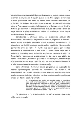 118

características próprias dos indivíduos, sendo verdadeiras na justa medida em que
exprimem a compreensão de alguém que as pensa. Preocupações e interesses
culturais que marcam uma época, da mesma forma, definem e são critério de
construção de verdades, negando a possibilidade de compreensões humanas
comuns. Pelo exposto, torna-se metodologicamente fundante percorrer o itinerário
histórico que assumem os arranjos relativistas, os quais, advogando o direito de
negar verdade às posições universais, negam, por contradição, a sua própria
opção de negação de universais.
Considerando

a

afirmação

acima,

as

perspectivas

relativas

são

fundamentais à desconstrução de posturas autoritárias, dogmáticas e absolutas.
Assim, embora se imponha de maneira racional a refutação do relativismo e do
absolutismo, não é difícil reconhecer que tal opção é insuficiente. Há uma tensão
permanente entre as visões de mundo, que devem passar por revisões
sistemáticas e fundamentadas. Como Prado Jr (op.cit) afirma, fazer isso é
reconhecer os próprios limites da filosofia, ao confirmar, com base na leitura de
Rorty, Apel e Habermas, que a racionalidade é e deve ser o lugar público de
debate e comunicação, ressaltando que, entre os dois paradigmas, não se trata de
buscar uma terceira via. Assim, o principal é pôr em situação de juízo de realidade
e valor, perspectivas de compreensão e fundamentação.
Como afirmamos, Horkheimer aponta perspectivas de superação de
desvios

epistemológicos

(políticos)

na

compreensão

do

mundo

e

na

fundamentação das decisões humanas. O autor dialetiza duas posições comuns
aos humanos quando tentam entender o mundo e constituir relações consistentes
entre o que dizem e fazem. Por um lado,
[...] o conhecimento tem sempre uma validade limitada. O fundamento
disso reside tanto no objeto quanto no sujeito cognoscitivo. Cada coisa e
cada relação de coisas modifica-se no tempo e, assim, cada julgamento
[...] tem de perder, com o tempo, a sua 'verdade'. Pelo lado do sujeito, 'a
verdade é considerada necessariamente limitada'. O conhecimento não é
constituído apenas pelo objeto, mas também pelas particularidades
individuais e específicas do homem. (1990, p. 140).

Da constatação do movimento reflexivo na história humana, Horkheimer
elabora uma convicção:

 