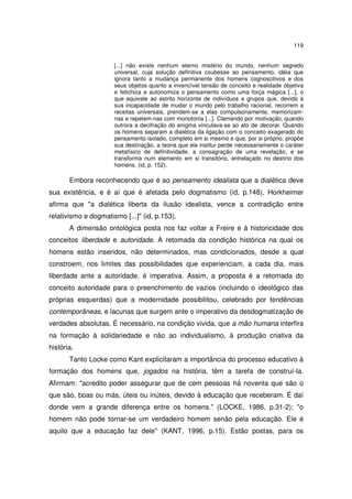 119
[...] não existe nenhum eterno mistério do mundo, nenhum segredo
universal, cuja solução definitiva coubesse ao pensamento, idéia que
ignora tanto a mudança permanente dos homens cognoscitivos e dos
seus objetos quanto a invencível tensão de conceito e realidade objetiva
e fetichiza e autonomiza o pensamento como uma força mágica [...], o
que equivale ao estrito horizonte de indivíduos e grupos que, devido à
sua incapacidade de mudar o mundo pelo trabalho racional, recorrem a
receitas universais, prendem-se a elas compulsoriamente, memorizamnas e repetem-nas com monotonia [...]. Clamando por motivação, quando
outrora a decifração do enigma vinculava-se ao ato de decorar. Quando
os homens separam a dialética da ligação com o conceito exagerado do
pensamento isolado, completo em si mesmo e que, por si próprio, propõe
sua destinação, a teoria que ela institui perde necessariamente o caráter
metafísico de definitividade, a consagração de uma revelação, e se
transforma num elemento em si transitório, entrelaçado no destino dos
homens. (id, p. 152).

Embora reconhecendo que é ao pensamento idealista que a dialética deve
sua existência, e é aí que é afetada pelo dogmatismo (id, p.148), Horkheimer
afirma que "a dialética liberta da ilusão idealista, vence a contradição entre
relativismo e dogmatismo [...]" (id, p.153).
A dimensão ontológica posta nos faz voltar a Freire e à historicidade dos
conceitos liberdade e autoridade. A retomada da condição histórica na qual os
homens estão inseridos, não determinados, mas condicionados, desde a qual
constroem, nos limites das possibilidades que experienciam, a cada dia, mais
liberdade ante a autoridade, é imperativa. Assim, a proposta é a retomada do
conceito autoridade para o preenchimento de vazios (incluindo o ideológico das
próprias esquerdas) que a modernidade possibilitou, celebrado por tendências
contemporâneas, e lacunas que surgem ante o imperativo da desdogmatização de
verdades absolutas. É necessário, na condição vivida, que a mão humana interfira
na formação à solidariedade e não ao individualismo, à produção criativa da
história.
Tanto Locke como Kant explicitaram a importância do processo educativo à
formação dos homens que, jogados na história, têm a tarefa de construí-la.
Afirmam: "acredito poder assegurar que de cem pessoas há noventa que são o
que são, boas ou más, úteis ou inúteis, devido à educação que receberam. É daí
donde vem a grande diferença entre os homens." (LOCKE, 1986, p.31-2); "o
homem não pode tornar-se um verdadeiro homem senão pela educação. Ele é
aquilo que a educação faz dele" (KANT, 1996, p.15). Estão postas, para os

 