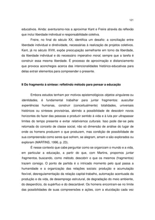 121

educativos. Ainda: aventuramo-nos a aproximar Kant e Freire através da reflexão
que inclui liberdade individual e responsabilidade coletiva.
Freire, no final do século XX, identifica um desafio: a conciliação entre
liberdade individual e diretividade, necessárias à realização de projetos coletivos.
Kant, já no século XVIII, expõe preocupação semelhante em torno da liberdade,
da liberdade individual e do necessário imperativo moral, sempre que a tarefa é
construir essa mesma liberdade. É processo de aproximação e distanciamento
que provoca aconchegos acerca das intencionalidades histórico-educativas para
delas extrair elementos para compreender o presente.

II Do fragmento à síntese: refletindo método para pensar a educação
Embora estudos tenham por motivos epistemológicos objetos singulares ou
identidades,

é

fundamental

experiências

humanas,

trabalhar

construir

para

juntar

(conceitualmente)

fragmentos:
totalidades,

auscultar
universais

históricos ou sínteses provisórias, abrindo a possibilidade de descobrir novos
horizontes do fazer das pessoas e produzir sentido à vida e à luta por ultrapassar
limites do tempo presente e evitar relativismos culturais. Isso pode dar-se pela
retomada do conceito de classe social, não só dimensão de análise do lugar de
onde os homens produzem o que produzem, mas condição de possibilidade de
sua compreensão como seres que sofrem, se alegram, amam e são explorados ou
exploram (MARTINS, 1996, p. 23).
É nesse contexto que cabe perguntar como se organizam o mundo e a vida,
em particular a educação, a partir do que, com Martins, propomos juntar
fragmentos, buscando, como método, descobrir o que os mesmos (fragmentos)
trazem consigo. O ponto de partida é o intricado momento pelo qual passa a
humanidade e a organização das relações sociais: produção e acumulação
flexível, desregulamentação da relação capital-trabalho, automação acentuada da
produção e da vida, de desemprego estrutural, de degradação do meio ambiente,
do desperdício, do supérfluo e do descartável. Os homens encontram-se no limite
das possibilidades de suas compreensões e ações, com a elucidação cada vez

 