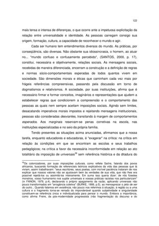 122

mais tensa e intensa de diferenças, o que ocorre ante a impetuosa explicitação da
relação entre universalidade e identidade. As pessoas carregam consigo sua
origem, formação, cultura, a capacidade de reconhecer o mundo e agir.
Cada ser humano tem entendimentos diversos do mundo. As práticas, por
conseqüência, são diversas. Não obstante sua idiossincrasia, o homem, ao atuar
no... "mundo confuso e confusamente percebido", (SANTOS, 2000, p. 17),
constitui, necessária e objetivamente, relações sociais. As mensagens sociais,
recebidas de maneira diferenciada, encerram a construção e a definição de regras
e normas sócio-comportamentais esperadas de todos quantos vivem em
sociedade. São dimensões morais e éticas que caminham cada vez mais por
frágeis referências compreensivas, passando pela discussão em torno de
dogmatismos e relativismos. A sociedade, por suas instituições, afirma que é
necessário firmar e formar conceitos, imaginários e representações que ajudem a
estabelecer regras que condicionem a compreensão e o comportamento das
pessoas as quais nem sempre aceitam imposições sociais. Agindo sem limites,
desacatando imperativos morais impostos e rejeitando mensagens institucionais,
pessoas são consideradas desviantes, transitando à margem de comportamentos
esperados. Aos marginais reservam-se penas corretivas na escola, nas
instituições especializadas e no seio da própria família.
Tendo presentes as situações acima anunciadas, afirmamos que a nossa
tarefa, enquanto educadores e educadoras, é "exagerar" na crítica: na crítica em
relação às condições em que se encontram as escolas e seus trabalhos
pedagógicos; na crítica a favor da necessária inconformidade em relação ao ato
totalitário da imposição de universais39 sem referência histórica e da ditadura do
39

Os colonizadores, por suas imposições culturais, como reflete Sartre, falando dos povos
africanos, buscando formação de referenciais teóricos explicativos da vida das pessoas que lá
viviam, assim trabalhavam: "seus escritores, seus poetas, com incrível paciência trataram de nos
explicar que nossos valores não se ajustavam bem às verdades de sua vida, que não lhes era
possível rejeitá-los ou assimilá-los inteiramente. Em suma isso queria dizer: de nós fizestes
monstros, vosso humanismo nos supõe universais e vossas práticas racistas nos particularizam"
(in FANON, 1979, p.4), declarando o próprio apagamento da razão, aplicando universais não
pouco transformados em "arrogância coletiva" (BURKE, 1999, p.5), ao menosprezar o jeito de ser
do outro... Quando falamos em existência, não pouco nos referimos à situação, à região ou a uma
cultura e o fragmento torna-se reinado do imponderável quando subjetividade e singularidade
constituem-se referência única e individualizada para pensar o mundo. Embora a importância,
como afirma Freire, da pós-modernidade progressista (não fragmentação do discurso e do

 