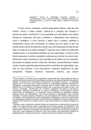 124
41

interesses.
Contra as
identidades
universais, favorece o
multiculturalismo; contra o interesse público, o interesse individual ou o
neocorporativismo; [...] contra a utopia, elege o realismo do consumo
imediato.

O autor conclui, analisando a própria desconexão histórica, cada dia mais
intensa: "contra a ordem anterior, instaura-se a anarquia que favorece o
darwinismo social e econômico". É uma sociedade que não trabalha com valores
duradouros. Impaciente, lida com o imediato e o descartável como referência,
como o verdadeiro, o único caminho a seguir para o sucesso. Lealdade e
compromisso mútuos são minimizados. O modelo atua com base no que nos
acostumamos chamar de darwinismo social, que, confirmado pelo princípio de que
cada um cuida de sua própria vantagem,42 coloca-se como critério de análise das
relações atuais. É a sociedade entendida, em sua organização, à maneira como
Darwin pesquisou e concluiu estudando mudanças que ocorrem nos seres vivos.
Darwinismo social e econômico é aqui entendido como sistema em livre operação,
que aposta na seleção natural e social dos indivíduos, empreendimentos, classes
sociais e países, garantido pela presença forte e autoritária de organizações, que,
mais do que estimular a livre concorrência, implantam plataformas de ação
compulsória

41

mediante

incentivos

financeiros

externos,

que

servem

Chauí descreve o momento atual do capitalismo, caracterizado pela "fragmentação de todas as
esferas da vida social, partindo da fragmentação da produção, da dispersão espacial e temporal do
trabalho, da destruição dos referenciais que balizavam a identidade de classe [...] A sociedade
aparece como uma rede móvel, instável, efêmera de organizações particulares definidas por
estratégias [...] e programas particulares, competindo entre si" (CHAUÍ, 1999c, p.3), o que leva ao
desfecho de fim da história, em paradoxal posição ante a permanente afirmação de que o ser
humano é inacabado... Compromisso com a história o capitalismo não pode ter, sob pena de
autonegação; sustenta-se na polissemia, no reforço às diferenças, na minimização da variável
classe social, no psicologismo e na guetização. Vive do desmonte de identidades coletivas,
produção intensa de necessidades e luta por sobrevivências e fragmentação, que é possível
reconhecer na própria esquerda, dedicada ou não à educação formal. Tendo a diferença como
centralidade, é principal perguntar: quais subjetividades e identidades, produzidas e patrocinadas
por investigações científicas, sustentam as atuais estruturas capitalistas e o que, da mesma forma,
instabiliza tais estruturas? O quadro acima é posto como produto da condição ontológica do
homem.
42
Estudos a partir do darwinismo apontam teses para compreender a sobrevivência de grupos de
seres vivos. Alguns apontam para a cooperação de que foram capazes de materializar. Para
Darwin, a evolução dos seres ocorre devido aos fatores variabilidade, hereditariedade e luta pela
sobrevivência, o que torna uma espécie mais apta para continuar a aventura da vida, onde não é a
mais forte e mais inteligente que sobrevive, mas a que constitui mais qualificadas condições de
adaptabilidade às mudanças que ocorrem, referência sedutora em processos de formação.

 