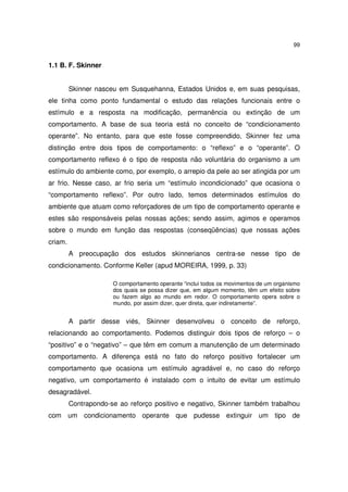 99

1.1 B. F. Skinner
Skinner nasceu em Susquehanna, Estados Unidos e, em suas pesquisas,
ele tinha como ponto fundamental o estudo das relações funcionais entre o
estímulo e a resposta na modificação, permanência ou extinção de um
comportamento. A base de sua teoria está no conceito de “condicionamento
operante”. No entanto, para que este fosse compreendido, Skinner fez uma
distinção entre dois tipos de comportamento: o “reflexo” e o “operante”. O
comportamento reflexo é o tipo de resposta não voluntária do organismo a um
estímulo do ambiente como, por exemplo, o arrepio da pele ao ser atingida por um
ar frio. Nesse caso, ar frio seria um “estímulo incondicionado” que ocasiona o
“comportamento reflexo”. Por outro lado, temos determinados estímulos do
ambiente que atuam como reforçadores de um tipo de comportamento operante e
estes são responsáveis pelas nossas ações; sendo assim, agimos e operamos
sobre o mundo em função das respostas (conseqüências) que nossas ações
criam.
A preocupação dos estudos skinnerianos centra-se nesse tipo de
condicionamento. Conforme Keller (apud MOREIRA, 1999, p. 33)
O comportamento operante “inclui todos os movimentos de um organismo
dos quais se possa dizer que, em algum momento, têm um efeito sobre
ou fazem algo ao mundo em redor. O comportamento opera sobre o
mundo, por assim dizer, quer direta, quer indiretamente”.

A partir desse viés, Skinner desenvolveu o conceito de reforço,
relacionando ao comportamento. Podemos distinguir dois tipos de reforço – o
“positivo” e o “negativo” – que têm em comum a manutenção de um determinado
comportamento. A diferença está no fato do reforço positivo fortalecer um
comportamento que ocasiona um estímulo agradável e, no caso do reforço
negativo, um comportamento é instalado com o intuito de evitar um estímulo
desagradável.
Contrapondo-se ao reforço positivo e negativo, Skinner também trabalhou
com um condicionamento operante que pudesse extinguir um tipo de

 