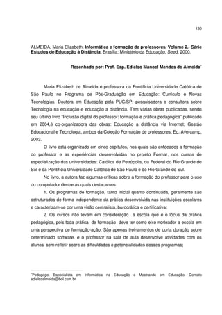 130

ALMEIDA, Maria Elizabeth. Informática e formação de professores. Volume 2. Série
Estudos de Educação à Distância. Brasília: Ministério da Educação, Seed, 2000.
Resenhado por: Prof. Esp. Edielso Manoel Mendes de Almeida∗

Maria Elizabeth de Almeida é professora da Pontifícia Universidade Católica de
São Paulo no Programa de Pós-Graduação em Educação: Currículo e Novas
Tecnologias. Doutora em Educação pela PUC/SP, pesquisadora e consultora sobre
Tecnologia na educação e educação a distância. Tem várias obras publicadas, sendo
seu último livro “Inclusão digital do professor: formação e prática pedagógica” publicado
em 2004,é co-organizadora das obras: Educação a distância via Internet; Gestão
Educacional e Tecnologia, ambos da Coleção Formação de professores, Ed. Avercamp,
2003.
O livro está organizado em cinco capítulos, nos quais são enfocados a formação
do professor e as experiências desenvolvidas no projeto Formar, nos cursos de
especialização das universidades: Católica de Petrópolis, da Federal do Rio Grande do
Sul e da Pontifícia Universidade Católica de São Paulo e do Rio Grande do Sul.
No livro, a autora faz algumas críticas sobre a formação do professor para o uso
do computador dentre as quais destacamos:
1. Os programas de formação, tanto inicial quanto continuada, geralmente são
estruturados de forma independente da prática desenvolvida nas instituições escolares
e caracterizam-se por uma visão centralista, burocrática e certificativa;
2. Os cursos não levam em consideração a escola que é o lócus da prática
pedagógica, pois toda prática de formação deve ter como eixo norteador a escola em
uma perspectiva de formação-ação. São apenas treinamentos de curta duração sobre
determinado software, e o professor na sala de aula desenvolve atividades com os
alunos sem refletir sobre as dificuldades e potencialidades desses programas;

Pedagogo. Especialista em Informática na Educação e Mestrando em Educação. Contato
edielsoalmeida@bol.com.br

∗

 