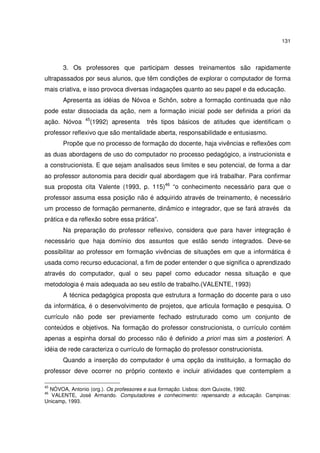 131

3. Os professores que participam desses treinamentos são rapidamente
ultrapassados por seus alunos, que têm condições de explorar o computador de forma
mais criativa, e isso provoca diversas indagações quanto ao seu papel e da educação.
Apresenta as idéias de Nóvoa e Schön, sobre a formação continuada que não
pode estar dissociada da ação, nem a formação inicial pode ser definida a priori da
ação. Nóvoa

45

(1992) apresenta

três tipos básicos de atitudes que identificam o

professor reflexivo que são mentalidade aberta, responsabilidade e entusiasmo.
Propõe que no processo de formação do docente, haja vivências e reflexões com
as duas abordagens de uso do computador no processo pedagógico, a instrucionista e
a construcionista. E que sejam analisados seus limites e seu potencial, de forma a dar
ao professor autonomia para decidir qual abordagem que irá trabalhar. Para confirmar
sua proposta cita Valente (1993, p. 115)46 “o conhecimento necessário para que o
professor assuma essa posição não é adquirido através de treinamento, é necessário
um processo de formação permanente, dinâmico e integrador, que se fará através da
prática e da reflexão sobre essa prática”.
Na preparação do professor reflexivo, considera que para haver integração é
necessário que haja domínio dos assuntos que estão sendo integrados. Deve-se
possibilitar ao professor em formação vivências de situações em que a informática é
usada como recurso educacional, a fim de poder entender o que significa o aprendizado
através do computador, qual o seu papel como educador nessa situação e que
metodologia é mais adequada ao seu estilo de trabalho.(VALENTE, 1993)
A técnica pedagógica proposta que estrutura a formação do docente para o uso
da informática, é o desenvolvimento de projetos, que articula formação e pesquisa. O
currículo não pode ser previamente fechado estruturado como um conjunto de
conteúdos e objetivos. Na formação do professor construcionista, o currículo contém
apenas a espinha dorsal do processo não é definido a priori mas sim a posteriori. A
idéia de rede caracteriza o currículo de formação do professor construcionista.
Quando a inserção do computador é uma opção da instituição, a formação do
professor deve ocorrer no próprio contexto e incluir atividades que contemplem a
45

NÓVOA, Antonio (org.). Os professores e sua formação. Lisboa: dom Quixote, 1992.
VALENTE, José Armando. Computadores e conhecimento: repensando a educação. Campinas:
Unicamp, 1993.
46

 