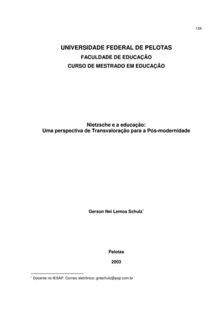 134

UNIVERSIDADE FEDERAL DE PELOTAS
FACULDADE DE EDUCAÇÃO
CURSO DE MESTRADO EM EDUCAÇÃO

Nietzsche e a educação:
Uma perspectiva de Transvaloração para a Pós-modernidade

Gerson Nei Lemos Schulz∗

Pelotas
2003

∗

Docente no IESAP. Correio eletrônico: gnlschulz@pop.com.br

 