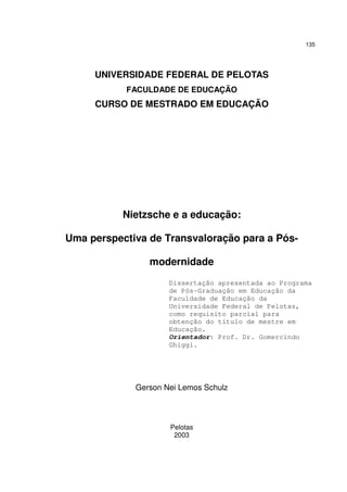 135

UNIVERSIDADE FEDERAL DE PELOTAS
FACULDADE DE EDUCAÇÃO

CURSO DE MESTRADO EM EDUCAÇÃO

Nietzsche e a educação:
Uma perspectiva de Transvaloração para a Pósmodernidade
Dissertação apresentada ao Programa
de Pós-Graduação em Educação da
Faculdade de Educação da
Universidade Federal de Pelotas,
como requisito parcial para
obtenção do título de mestre em
Educação.
Orientador: Prof. Dr. Gomercindo
Ghiggi.

Gerson Nei Lemos Schulz

Pelotas
2003

 