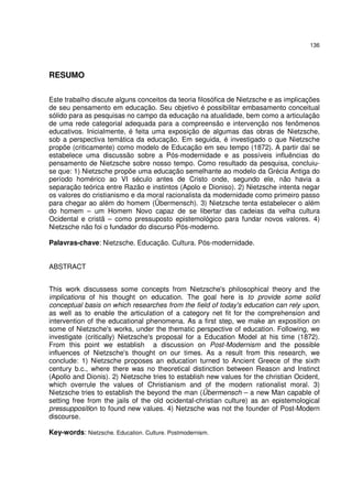 136

RESUMO
Este trabalho discute alguns conceitos da teoria filosófica de Nietzsche e as implicações
de seu pensamento em educação. Seu objetivo é possibilitar embasamento conceitual
sólido para as pesquisas no campo da educação na atualidade, bem como a articulação
de uma rede categorial adequada para a compreensão e intervenção nos fenômenos
educativos. Inicialmente, é feita uma exposição de algumas das obras de Nietzsche,
sob a perspectiva temática da educação. Em seguida, é investigado o que Nietzsche
propõe (criticamente) como modelo de Educação em seu tempo (1872). A partir daí se
estabelece uma discussão sobre a Pós-modernidade e as possíveis influências do
pensamento de Nietzsche sobre nosso tempo. Como resultado da pesquisa, concluiuse que: 1) Nietzsche propõe uma educação semelhante ao modelo da Grécia Antiga do
período homérico ao VI século antes de Cristo onde, segundo ele, não havia a
separação teórica entre Razão e instintos (Apolo e Dioniso). 2) Nietzsche intenta negar
os valores do cristianismo e da moral racionalista da modernidade como primeiro passo
para chegar ao além do homem (Übermensch). 3) Nietzsche tenta estabelecer o além
do homem – um Homem Novo capaz de se libertar das cadeias da velha cultura
Ocidental e cristã – como pressuposto epistemológico para fundar novos valores. 4)
Nietzsche não foi o fundador do discurso Pós-moderno.
Palavras-chave: Nietzsche. Educação. Cultura. Pós-modernidade.
ABSTRACT
This work discussess some concepts from Nietzsche's philosophical theory and the
implications of his thought on education. The goal here is to provide some solid
conceptual basis on which researches from the field of today's education can rely upon,
as well as to enable the articulation of a category net fit for the comprehension and
intervention of the educational phenomena. As a first step, we make an exposition on
some of Nietzsche's works, under the thematic perspective of education. Following, we
investigate (critically) Nietzsche's proposal for a Education Model at his time (1872).
From this point we establish a discussion on Post-Modernism and the possible
influences of Nietzsche's thought on our times. As a result from this research, we
conclude: 1) Nietzsche proposes an education turned to Ancient Greece of the sixth
century b.c., where there was no theoretical distinction between Reason and Instinct
(Apollo and Dionis). 2) Nietzsche tries to establish new values for the christian Ocident,
which overrule the values of Christianism and of the modern rationalist moral. 3)
Nietzsche tries to establish the beyond the man (Übermensch – a new Man capable of
setting free from the jails of the old ocidental-christian culture) as an epistemological
pressupposition to found new values. 4) Netzsche was not the founder of Post-Modern
discourse.
Key-words: Nietzsche. Education. Culture. Postmodernism.

 