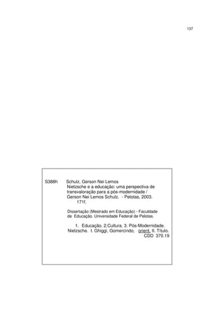 137

S388h

Schulz, Gerson Nei Lemos
Nietzsche e a educação: uma perspectiva de
transvaloração para a pós-modernidade /
Gerson Nei Lemos Schulz. - Pelotas, 2003.
171f.
Dissertação (Mestrado em Educação) - Faculdade
de Educação. Universidade Federal de Pelotas.

1. Educação. 2.Cultura. 3. Pós-Modernidade.
Nietzsche. I. Ghiggi, Gomercindo, orient. II. Título.
CDD 370.19

 