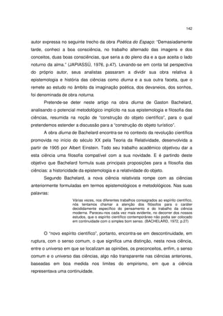 142

autor expressa no seguinte trecho da obra Poética do Espaço: “Demasiadamente
tarde, conheci a boa consciência, no trabalho alternado das imagens e dos
conceitos, duas boas consciências, que seria a do pleno dia e a que aceita o lado
noturno da alma.” (JAPIASSÚ, 1976, p.47). Levando-se em conta tal perspectiva
do próprio autor, seus analistas passaram a dividir sua obra relativa à
epistemologia e história das ciências como diurna e a sua outra faceta, que o
remete ao estudo no âmbito da imaginação poética, dos devaneios, dos sonhos,
foi denominada de obra noturna.
Pretende-se deter neste artigo na obra diurna de Gaston Bachelard,
analisando o potencial metodológico implícito na sua epistemologia e filosofia das
ciências, resumida na noção de “construção do objeto científico”, para o qual
pretendemos estender a discussão para a “construção do objeto turístico”.
A obra diurna de Bachelard encontra-se no contexto da revolução científica
promovida no início do século XX pela Teoria da Relatividade, desenvolvida a
partir de 1905 por Albert Einstein. Todo seu trabalho acadêmico objetivou dar a
esta ciência uma filosofia compatível com a sua novidade. E é partindo deste
objetivo que Bachelard formula suas principais proposições para a filosofia das
ciências: a historicidade da epistemologia e a relatividade do objeto.
Segundo Bachelard, a nova ciência relativista rompe com as ciências
anteriormente formuladas em termos epistemológicos e metodológicos. Nas suas
palavras:
Várias vezes, nos diferentes trabalhos consagrados ao espírito científico,
nós tentamos chamar a atenção dos filósofos para o caráter
decididamente específico do pensamento e do trabalho da ciência
moderna. Pareceu-nos cada vez mais evidente, no decorrer dos nossos
estudos, que o espírito científico contemporâneo não podia ser colocado
em continuidade com o simples bom senso. (BACHELARD, 1972, p.27)

O “novo espírito científico”, portanto, encontra-se em descontinuidade, em
ruptura, com o senso comum, o que significa uma distinção, nesta nova ciência,
entre o universo em que se localizam as opiniões, os preconceitos, enfim, o senso
comum e o universo das ciências, algo não transparente nas ciências anteriores,
baseadas em boa medida nos limites do empirismo, em que a ciência
representava uma continuidade.

 