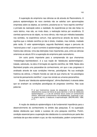 143

A superação do empirismo nas ciências se dá através do Racionalismo. A
postura epistemológica do novo cientista não se satisfaz com aproximações
empiristas sobre os objetos, ao contrário, proclama-se no “novo espírito científico”
o primado da realização sobre a realidade. As experiências já não são feitas no
vazio teórico, mas são, ao invés disso, a realização teórica por excelência. O
cientista aproxima-se do objeto, na nova ciência, não mais por métodos baseados
nos sentidos, na experiência comum, mas aproxima-se através da teoria. Isso
significa que o método científico já não é direto, imediato, mas indireto, mediado
pela razão. O vetor epistemológico, segundo Bachelard, segue o percurso do
“racional para o real”, o que é contrário à epistemologia até então predominante na
história das ciências. Uma das distinções mais importantes, pois, entre as ciências
anteriores ao século XX é a superação do empirismo pelo racionalismo.
Um outro ponto importante para a compreensão do que chamamos
“metodologia bachelardiana”, é a sua noção de “obstáculos epistemológicos”,
tratado, sobretudo, na obra A formação do espírito científico, de 1938. Nesta obra
Bachelard propõe uma psicanálise do conhecimento, em que o seu progresso é
analisado através de suas condições internas, psicológicas. Na sua avaliação
histórica da ciência, o filósofo francês se vale do que chama de “via psicológica
normal do pensamento científico”, o que nos remete ao universo psicanalítico.
Quanto aos “obstáculos epistemológicos”, afirma Bachelard, é através deles
que se analisam as condições psicológicas do progresso científico. Nas suas
palavras:
É aí que mostraremos causas de estagnação e até de regressão,
detectaremos causas da inércia às quais daremos o nome de obstáculos
epistemológicos (...) o ato de conhecer dá-se contra um conhecimento
anterior, destruindo conhecimentos mal estabelecidos, superando o que,
no próprio espírito, é obstáculo à espiritualização. (BACHELARD, 1996,
p.17).

A noção de obstáculo epistemológico é de fundamental importância para o
desenvolvimento do conhecimento no âmbito das pesquisas. É na superação
destes obstáculos que reside o sucesso de uma pesquisa científica. Porém,
condição essencial para a superação dos obstáculos é a consciência por parte dos
cientistas de que eles existem e que, se não neutralizados, podem comprometer o

 