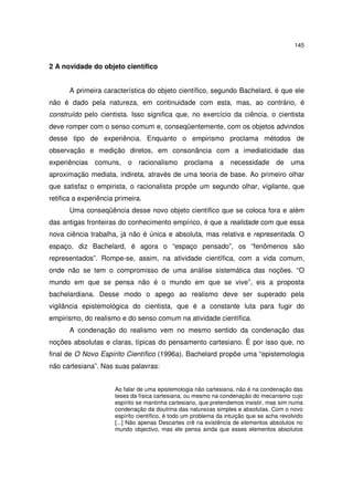 145

2 A novidade do objeto científico
A primeira característica do objeto científico, segundo Bachelard, é que ele
não é dado pela natureza, em continuidade com esta, mas, ao contrário, é
construído pelo cientista. Isso significa que, no exercício da ciência, o cientista
deve romper com o senso comum e, conseqüentemente, com os objetos advindos
desse tipo de experiência. Enquanto o empirismo proclama métodos de
observação e medição diretos, em consonância com a imediaticidade das
experiências comuns, o racionalismo proclama a necessidade de uma
aproximação mediata, indireta, através de uma teoria de base. Ao primeiro olhar
que satisfaz o empirista, o racionalista propõe um segundo olhar, vigilante, que
retifica a experiência primeira.
Uma conseqüência desse novo objeto científico que se coloca fora e além
das antigas fronteiras do conhecimento empírico, é que a realidade com que essa
nova ciência trabalha, já não é única e absoluta, mas relativa e representada. O
espaço, diz Bachelard, é agora o “espaço pensado”, os “fenômenos são
representados”. Rompe-se, assim, na atividade científica, com a vida comum,
onde não se tem o compromisso de uma análise sistemática das noções. “O
mundo em que se pensa não é o mundo em que se vive”, eis a proposta
bachelardiana. Desse modo o apego ao realismo deve ser superado pela
vigilância epistemológica do cientista, que é a constante luta para fugir do
empirismo, do realismo e do senso comum na atividade científica.
A condenação do realismo vem no mesmo sentido da condenação das
noções absolutas e claras, típicas do pensamento cartesiano. É por isso que, no
final de O Novo Espírito Científico (1996a), Bachelard propõe uma “epistemologia
não cartesiana”. Nas suas palavras:
Ao falar de uma epistemologia não cartesiana, não é na condenação das
teses da física cartesiana, ou mesmo na condenação do mecanismo cujo
espírito se mantinha cartesiano, que pretendemos insistir, mas sim numa
condenação da doutrina das naturezas simples e absolutas. Com o novo
espírito científico, é todo um problema da intuição que se acha revolvido
[...] Não apenas Descartes crê na existência de elementos absolutos no
mundo objectivo, mas ele pensa ainda que esses elementos absolutos

 