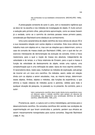 146
são conhecidos na sua totalidade e directamente. (BACHELARD, 1996a,
p.101).

A preocupação constante do autor é, pois, com a necessária vigilância que
se deve ter na escolha e nos métodos de investigação do objeto. É muito comum
a sedução pelo primeiro olhar, pela primeira aproximação, como se essas fossem
já a verdade, como se o caminho do cientista parasse nesse primeiro passo,
considerado por Bachelard como obstáculo ao conhecimento.
Uma outra característica do objeto científico da nova ciência do século XX é
a sua necessária relação com outros objetos e conceitos. Esta nova ciência não
trabalha mais com objetos em si, mas com as relações que o determinam, como o
caso do conceito de massa citado por Bachelard (1996), com o qual ele faz um
exercício interessante de demonstração da evolução do conceito. Entre a física
newtoniana, para a qual a noção de massa era absoluta, independente da
velocidade e do tempo, e a física relativista de Einstein, para a qual a massa é
função da velocidade de deslocamento do objeto, existe uma ruptura, uma
complexificação que é uma retificação do saber, típica do novo espírito científico.
O racionalismo deve, neste caso, multiplicar os métodos de explicação, sob perigo
de incorrer em um novo erro científico. Os métodos, assim, estão em relação
direta com os objetos a serem estudados, mas, ao mesmo tempo, determinam
esses objetos. Ambos, objetos e métodos, são funções da experiência, o que
elimina a noção clássica de métodos puros e perenes, válidos para toda e
qualquer situação de pesquisa, no passado ou no presente. Ao contrário, para o
autor:
todo o pensamento científico deve mudar diante duma experiência nova;
um discurso sobre o método científico será sempre um discurso de
circunstância, não descreverá uma constituição definitiva do espírito
científico. (BACHELARD, 1996, p.97).

Proclama-se, assim, a ruptura com a rotina metodológica, perniciosa para o
desenvolvimento científico. Os conceitos científicos têm sentido nas condições de
experimentação em que foram construídos e, portanto, perdem sua eficácia ao
serem mecanicamente transportados para outros conceitos. Segundo Bachelard
(1988, P. 70):

 