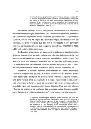 148
Semelhante tarefa, propriamente epistemológica, consiste em descobrir
no decorrer da própria atividade científica, incessantemente confrontada
com o erro, as condições nas quais é possível tirar o verdadeiro do falso,
passando de um conhecimento menos verdadeiro a um conhecimento
mais verdadeiro, ou melhor, como afirma Bachelard, ‘próximo, isto é,
retificado’. (BOURDIEU, 1999, p.17).

Percebe-se no trecho acima o compromisso de Bourdieu com a construção
de uma ciência sociológica, detentora de uma racionalidade específica, diversa da
idéia comum que as pessoas têm da sociedade, por viverem nela. As palavras de
Durkheim, em seu livro As Regras do Método Sociológico, “a vida social deve ser
explicada, não pela concepção que dela têm a seu respeito os que participam
nela, mas por causas profundas que escapam á consciência.” (BOURDIEU, 1999,
p.26), está no cerne desta concepção.
Em Bourdieu encontramos um autor comprometido com o espírito científico
de busca incessante da verdade, embora esta não seja dada como óbvia, mas
que precisa ser encontrada, mesmo que contra a realidade do senso comum. Esta
realidade, em si, não representa a verdade, mas, ao contrário, está impregnada da
ideologia dominante na sociedade, materializada em boa parte da vida comum,
das relações humanas e sociais, nos gostos, gestos, hábitos, convenções etc.
Passemos a analisar algumas características do objeto sociológico,
segundo a perspectiva de Bourdieu. A primeira característica é a diferença entre o
objeto sociológico e os objetos das ciências físicas e naturais. Enquanto nestas há
uma clara fronteira entre o pesquisador e o objeto, nas ciências sociais, dentre
elas encontra-se o Turismo, estes se confundem, por serem ambos partes da
sociedade e por nela ocuparem determinadas posições. Para que este fato não
influencie as análises e os resultados das pesquisas sociais, Bourdieu propõe,
como Bachelard, a “vigilância epistemológica”, como explica no trecho seguinte:
A vigilância epistemológica impõe-se, particularmente, no caso das
ciências do homem nas quais a separação entre a opinião comum e o
discurso científico é mais imprecisa do que alhures [...] a familiaridade do
universo social constitui, para o sociólogo, o obstáculo epistemológico
por excelência [...] O sociólogo nunca conseguirá acabar com a
sociologia espontânea e deve se impor uma polêmica incessante contra
as evidências ofuscantes que proporcionam, sem grandes esforços, a
ilusão do saber imediato e de sua riqueza insuperável. (BOURDIEU,
1999, p.23).

 
