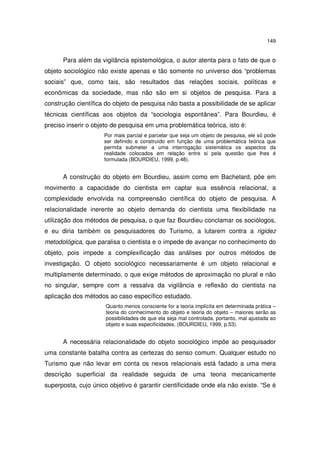 149

Para além da vigilância epistemológica, o autor atenta para o fato de que o
objeto sociológico não existe apenas e tão somente no universo dos “problemas
sociais” que, como tais, são resultados das relações sociais, políticas e
econômicas da sociedade, mas não são em si objetos de pesquisa. Para a
construção científica do objeto de pesquisa não basta a possibilidade de se aplicar
técnicas científicas aos objetos da “sociologia espontânea”. Para Bourdieu, é
preciso inserir o objeto de pesquisa em uma problemática teórica, isto é:
Por mais parcial e parcelar que seja um objeto de pesquisa, ele só pode
ser definido e construído em função de uma problemática teórica que
permita submeter a uma interrogação sistemática os aspectos da
realidade colocados em relação entre si pela questão que lhes é
formulada (BOURDIEU, 1999, p.48).

A construção do objeto em Bourdieu, assim como em Bachelard, põe em
movimento a capacidade do cientista em captar sua essência relacional, a
complexidade envolvida na compreensão científica do objeto de pesquisa. A
relacionalidade inerente ao objeto demanda do cientista uma flexibilidade na
utilização dos métodos de pesquisa, o que faz Bourdieu conclamar os sociólogos,
e eu diria também os pesquisadores do Turismo, a lutarem contra a rigidez
metodológica, que paralisa o cientista e o impede de avançar no conhecimento do
objeto, pois impede a complexificação das análises por outros métodos de
investigação. O objeto sociológico necessariamente é um objeto relacional e
multiplamente determinado, o que exige métodos de aproximação no plural e não
no singular, sempre com a ressalva da vigilância e reflexão do cientista na
aplicação dos métodos ao caso específico estudado.
Quanto menos consciente for a teoria implícita em determinada prática –
teoria do conhecimento do objeto e teoria do objeto – maiores serão as
possibilidades de que ela seja mal controlada, portanto, mal ajustada ao
objeto e suas especificidades. (BOURDIEU, 1999, p.53).

A necessária relacionalidade do objeto sociológico impõe ao pesquisador
uma constante batalha contra as certezas do senso comum. Qualquer estudo no
Turismo que não levar em conta os nexos relacionais está fadado a uma mera
descrição superficial da realidade seguida de uma teoria mecanicamente
superposta, cujo único objetivo é garantir cientificidade onde ela não existe. “Se é

 