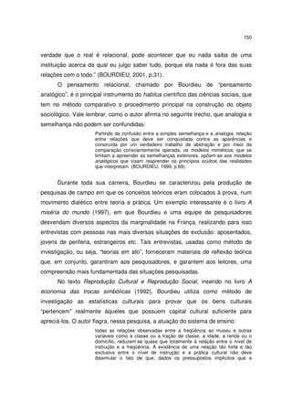 150

verdade que o real é relacional, pode acontecer que eu nada saiba de uma
instituição acerca da qual eu julgo saber tudo, porque ela nada é fora das suas
relações com o todo.” (BOURDIEU, 2001, p.31).
O pensamento relacional, chamado por Bourdieu de “pensamento
analógico”, é o principal instrumento do habitus científico das ciências sociais, que
tem no método comparativo o procedimento principal na construção do objeto
sociológico. Vale lembrar, como o autor afirma no seguinte trecho, que analogia e
semelhança não podem ser confundidas:
Partindo da confusão entre a simples semelhança e a analogia, relação
entre relações que deve ser conquistada contra as aparências e
construída por um verdadeiro trabalho de abstração e por meio da
comparação conscientemente operada, os modelos miméticos, que se
limitam a apreender as semelhanças exteriores, opõem-se aos modelos
analógicos que visam reaprender os princípios ocultos das realidades
que interpretam. (BOURDIEU, 1999, p.69).

Durante toda sua carreira, Bourdieu se caracterizou pela produção de
pesquisas de campo em que os conceitos teóricos eram colocados à prova, num
movimento dialético entre teoria e prática. Um exemplo interessante é o livro A
miséria do mundo (1997), em que Bourdieu e uma equipe de pesquisadores
desvendam diversos aspectos da marginalidade na França, realizando para isso
entrevistas com pessoas nas mais diversas situações de exclusão: aposentados,
jovens de periferia, estrangeiros etc. Tais entrevistas, usadas como método de
investigação, ou seja, “teorias em ato”, forneceram materiais de reflexão teórica
que, em conjunto, garantiram aos pesquisadores, e garantem aos leitores, uma
compreensão mais fundamentada das situações pesquisadas.
No texto Reprodução Cultural e Reprodução Social, inserido no livro A
economia das trocas simbólicas (1992), Bourdieu utiliza como método de
investigação as estatísticas culturais para provar que os bens culturais
“pertencem” realmente àqueles que possuem capital cultural suficiente para
apreciá-los. O autor flagra, nessa pesquisa, a atuação do sistema de ensino:
todas as relações observadas entre a freqüência ao museu e outras
variáveis como a classe ou a fração de classe, a idade, a renda ou o
domicílio, reduzem-se quase que totalmente à relação entre o nível de
instrução e a freqüência. A existência de uma relação tão forte e tão
exclusiva entre o nível de instrução e a prática cultural não deve
dissimular o fato de que, dados os pressupostos implícitos que a

 