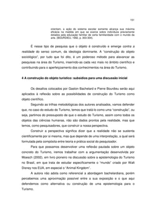 151
orientam, a ação do sistema escolar somente alcança sua máxima
eficácia na medida em que se exerce sobre indivíduos previamente
dotados pela educação familiar de certa familiaridade com o mundo da
arte. (BOURDIEU, 1992, p. 303-304).

É nesse tipo de pesquisa que o objeto é construído e emerge contra a
realidade do senso comum, da ideologia dominante. A “construção do objeto
sociológico”, por tudo que foi dito, é um poderoso método para alavancar as
pesquisas na área do Turismo, inserindo-as cada vez mais no âmbito científico e
contribuindo para o aperfeiçoamento dos conhecimentos na área do Turismo.
4 A construção do objeto turístico: subsídios para uma discussão inicial
Os desafios colocados por Gaston Bachelard e Pierre Bourdieu serão aqui
aplicados à reflexão sobre as possibilidades de construção do Turismo como
objeto científico.
Seguindo as trilhas metodológicas dos autores analisados, vamos defender
que, no caso do estudo do Turismo, temos que tratá-lo como uma “construção”, ou
seja, partimos do pressuposto de que o estudo do Turismo, assim como todos os
objetos das ciências humanas, não são dados prontos pela realidade, mas que
temos, como pesquisadores, que construir a nossa perspectiva.
Construir a perspectiva significa dizer que a realidade não se sustenta
cientificamente por si mesma, mas que depende de uma interpretação, a qual será
formulada pela compósita entre teoria e prática social do pesquisador.
Para que possamos desenvolver uma reflexão pautada sobre um objeto
concreto do Turismo, iremos trabalhar com a argumentação desenvolvida por
Moesch (2002), em livro pioneiro na discussão sobre a epistemologia do Turismo
no Brasil, em que trata de estudar especificamente o “mundo” criado por Walt
Disney nos EUA, em especial o “Animal Kingdom”.
A autora não adota como referencial a abordagem bachelardiana, porém
percebemos uma aproximação possível entre a sua exposição e o que aqui
defendemos como alternativa ou construção de uma epistemologia para o
Turismo.

 