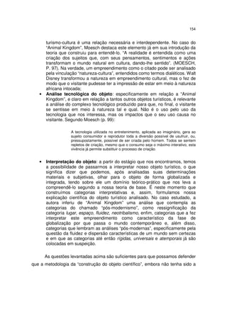 154

•

turismo-cultura é uma relação necessária e interdependente. No caso do
“Animal Kingdom”, Moesch destaca este elemento já em sua introdução da
teoria que construiu para entendê-lo. “A realidade é entendida como uma
criação dos sujeitos que, com seus pensamentos, sentimentos e ações
transformam o mundo natural em cultura, dando-lhe sentido”. (MOESCH,
P. 97). Na verdade, um empreendimento como o citado pode ser analisado
pela vinculação “natureza-cultura”, entendidos como termos dialéticos. Walt
Disney transformou a natureza em empreendimento cultural, mas o fez de
modo que o visitante pudesse ter a impressão de estar em meio à natureza
africana intocada;
Análise tecnológica do objeto: especificamente em relação a “Animal
Kingdom”, e claro em relação a tantos outros objetos turísticos, é relevante
a análise do complexo tecnológico produzido para que, no final, o visitante
se sentisse em meio à natureza tal e qual. Não é o uso pelo uso da
tecnologia que nos interessa, mas os impactos que o seu uso causa no
visitante. Segundo Moesch (p. 99):
A tecnologia utilizada no entretenimento, aplicada ao imaginário, gera ao
sujeito consumidor e reprodutor toda a diversão possível de usufruir, ou,
pressupostamente, possível de ser criada pelo homem. Todos se sentem
repletos de criação, mesmo que o consumo seja o máximo interativo, esta
vivência já permite substituir o processo de criação.

•

Interpretação do objeto: a partir do estágio que nos encontramos, temos
a possibilidade de passarmos a interpretar nosso objeto turístico, o que
significa dizer que podemos, após analisadas suas determinações
materiais e subjetivas, olhar para o objeto de forma globalizada e
integrada, tendo sobre ele um domínio teórico-prático que nos leva a
compreendê-lo segundo a nossa teoria de base. É neste momento que
construímos categorias interpretativas e, assim, formulamos nossa
explicação científica do objeto turístico analisado. No caso estudado, a
autora inferiu de “Animal Kingdom” uma análise que contempla as
categorias do chamado “pós-modernismo”, como ressignificação da
categoria lugar, espaço, fluidez, neotribalismo, enfim, categorias que a fez
interpretar este empreendimento como característico da fase de
globalização por que passa o mundo contemporâneo e, além disso,
categorias que lembram as análises “pós-modernas”, especificamente pela
questão da fluidez e dispersão características de um mundo sem certezas
e em que as categorias até então rígidas, universais e atemporais já são
colocadas em suspeição.
As questões levantadas acima são suficientes para que possamos defender

que a metodologia da “construção do objeto científico”, embora não tenha sido a

 