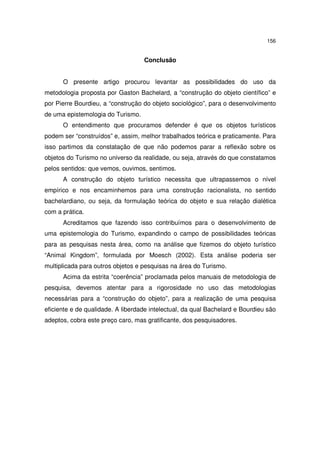 156

Conclusão
O presente artigo procurou levantar as possibilidades do uso da
metodologia proposta por Gaston Bachelard, a “construção do objeto científico” e
por Pierre Bourdieu, a “construção do objeto sociológico”, para o desenvolvimento
de uma epistemologia do Turismo.
O entendimento que procuramos defender é que os objetos turísticos
podem ser “construídos” e, assim, melhor trabalhados teórica e praticamente. Para
isso partimos da constatação de que não podemos parar a reflexão sobre os
objetos do Turismo no universo da realidade, ou seja, através do que constatamos
pelos sentidos: que vemos, ouvimos, sentimos.
A construção do objeto turístico necessita que ultrapassemos o nível
empírico e nos encaminhemos para uma construção racionalista, no sentido
bachelardiano, ou seja, da formulação teórica do objeto e sua relação dialética
com a prática.
Acreditamos que fazendo isso contribuímos para o desenvolvimento de
uma epistemologia do Turismo, expandindo o campo de possibilidades teóricas
para as pesquisas nesta área, como na análise que fizemos do objeto turístico
“Animal Kingdom”, formulada por Moesch (2002). Esta análise poderia ser
multiplicada para outros objetos e pesquisas na área do Turismo.
Acima da estrita “coerência” proclamada pelos manuais de metodologia de
pesquisa, devemos atentar para a rigorosidade no uso das metodologias
necessárias para a “construção do objeto”, para a realização de uma pesquisa
eficiente e de qualidade. A liberdade intelectual, da qual Bachelard e Bourdieu são
adeptos, cobra este preço caro, mas gratificante, dos pesquisadores.

 
