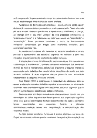 103

se à compreensão do pensamento da criança em determinadas fases da vida e ao
estudo das diferenças entre crianças de idades diversas.
Apropriando-se do interacionismo kantiano – o conhecimento obtido a partir
da interação entre o sujeito cognoscente e o objeto cognoscível – Piaget orientado
por seus estudos observou que durante a aquisição do conhecimento, a criança,
ao interagir com o seu meio utiliza-se de dois processos simultâneos: a
“organização interna” e a “adaptação ao meio” que ocorre via “assimilação” e
“acomodação”.
intelectual”

Esses

processos

considerados

por

constituem

Piaget

como

o “modo de funcionamento
invariantes

funcionais,

pois

permanecem por toda vida.
As constantes funcionais são inerentes ao aspecto hereditário e tornam
possível o aparecimento das estruturas cognitivas do indivíduo a partir das
interações organismo/ambiente resultante das ações humanas.
A adaptação é oriunda de tal interação, exprimindo-se por dois mecanismos
– assimilação e acomodação. O primeiro consiste na modificação dos elementos
do meio de modo a incorporá-los à estrutura do organismo. O segundo implica na
acomodação pelo indivíduo das características específicas do objeto que está
tentando assimilar. A ação adaptativa sempre pressupõe uma assimilação
subjacente que é a segunda invariante funcional.
Para Piaget (1990) a organização é inseparável da adaptação, pois só
ocorre a adaptação quando o indivíduo organiza a sua ação em um sistema de
totalidade. Essa totalidade de ações forma esquemas, estruturas cognitivas que se
referem a uma classe de seqüência de ações semelhantes.
Conforme essa abordagem quando uma criança entra em contato com um
novo objeto, ela utiliza esquemas que fazem parte da sua organização cognitiva
(olha, toca) que são assimilações do objeto desconhecido e tal ação é, ao mesmo
tempo,

acomodações

dos

esquemas.

Durante

a

interação

assimilação/acomodação ocorre uma reorganização e complexificação dos
esquemas iniciais.
Ao lado dessas constantes funcionais é preciso distinguir, na teoria de
Piaget, as estruturas variáveis que são resultantes da organização e adaptação na

 