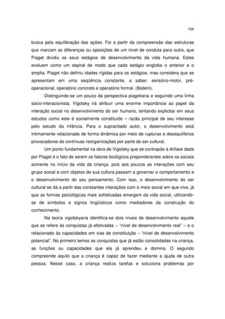 104

busca pela equilibração das ações. Foi a partir da compreensão das estruturas
que marcam as diferenças ou oposições de um nível de conduta para outro, que
Piaget dividiu os seus estágios de desenvolvimento da vida humana. Estes
evoluem como um espiral de modo que cada estágio engloba o anterior e o
amplia. Piaget não definiu idades rígidas para os estágios, mas considera que se
apresentam em uma seqüência constante, a saber: sensório-motor, préoperacional, operatório concreto e operatório formal. (Ibidem).
Distinguindo-se um pouco da perspectiva piagetiana e seguindo uma linha
sócio-interacionista, Vigotsky irá atribuir uma enorme importância ao papel da
interação social no desenvolvimento do ser humano, tentando explicitar em seus
estudos como este é socialmente constituído – razão principal de seu interesse
pelo estudo da infância. Para o supracitado autor, o desenvolvimento está
intimamente relacionado de forma dinâmica por meio de rupturas e desequilíbrios
provocadores de contínuas reorganizações por parte do ser cultural.
Um ponto fundamental na obra de Vigotsky que se contrapõe à ênfase dada
por Piaget é o fato de serem os fatores biológicos preponderantes sobre os sociais
somente no início da vida da criança, pois aos poucos as interações com seu
grupo social e com objetos de sua cultura passam a governar o comportamento e
o desenvolvimento do seu pensamento. Com isso, o desenvolvimento do ser
cultural se dá a partir das constantes interações com o meio social em que vive, já
que as formas psicológicas mais sofisticadas emergem da vida social, utilizandose de símbolos e signos lingüísticos como mediadores da construção do
conhecimento.
Na teoria vigotskyana identifica-se dois níveis de desenvolvimento aquele
que se refere às conquistas já efetivadas – “nível de desenvolvimento real” – e o
relacionado às capacidades em vias de constituição – “nível de desenvolvimento
potencial”. No primeiro temos as conquistas que já estão consolidadas na criança,
as funções ou capacidades que ela já aprendeu e domina. O segundo
compreende aquilo que a criança é capaz de fazer mediante a ajuda de outra
pessoa. Nesse caso, a criança realiza tarefas e soluciona problemas por

 