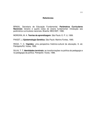 111
Referências
BRASIL. Secretaria de Educação Fundamental. Parâmetros Curriculares
Nacionais: terceiro e quarto ciclos do ensino fundamental: introdução aos
parâmetros curriculares nacionais. Brasília: MEC/SEF, 1998.
MOREIRA, M. A. Teorias da aprendizagem. São Paulo: E. P. U, 1999.
PIAGET, J. Epistemologia Genética. São Paulo: Martins Fontes, 1990.
REGO, T. C. Vigotsky: uma perspectiva histórico-cultural da educação. 8. ed.
Petrópolis/RJ: Vozes, 1995.
SILVA, T. T. Identidades terminais: as transformações na política da pedagogia e
na pedagogia da política. Petrópolis: Vozes, 1996.
 