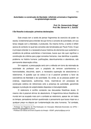 112
Autoridade e a construção da liberdade: refletindo universais e fragmentos
na epistemologia escolar
Prof. Dr. Gomercindo Ghiggi∗
Prof. Ms. Gerson N. L. Schulz∗
I Da filosofia à educação: primeiras declarações
Este ensaio tem a tarefa de pensar fragmentos do exercício do poder na
escola, fundamental para entender de que forma o conceito de autoridade, em sua
tensa relação com a liberdade, é produzido. Da mesma forma, a tarefa é refletir
acerca do contexto no qual tais conceitos são tematizados por Paulo Freire. O que
é principal entender é a necessária busca histórica de elementos que sustentam a
existência de práticas autoritárias e licenciosas, busca que não quer significar a
constituição de critérios para julgar conceitos freirianos, mas identificar a questão-
problema na história humana: justificações, desvirtuamentos e abandonos, sob
permanente observação crítica.
Em especial, a preocupação será com a reflexão em torno da retomada da
autoridade do professor com o propósito de remover autoritarismos e
licenciosidades, discutindo, assim, a necessária superação de absolutismos e
relativismos. A questão que se coloca é se é possível ponderar a favor da
coexistência da liberdade e da autoridade. Ou ainda, se as pessoas podem ser
criativas, responsáveis, autônomas, livres, inserindo-se em processos de
construção coletiva de referenciais ante a presença da autoridade, garantindo
espaços à produção de subjetividades dispostas à intersubjetividade.
O relativismo é conflito constante nas discussões filosóficas atuais. O
mesmo não é possível afirmar do absolutismo. A hegemônica leitura filosófica do
mundo tem se ocupado mais com o combate ao relativismo, apesar de, em todos
os tempos, pensadores tenham questionado o pensamento que busca impor-se a
qualquer preço na disputa por fundamentação dos atos humanos. Tal combate,
∗
Professor do Programa de Pós-Graduação em Educação (Mestrado-Doutorado) da UFPel –
Pelotas/RS gghiggi@terra.com.br
∗
Professor do Instituto de Ensino Superior do Amapá – IESAP. gnlschulz@pop.com.br
 