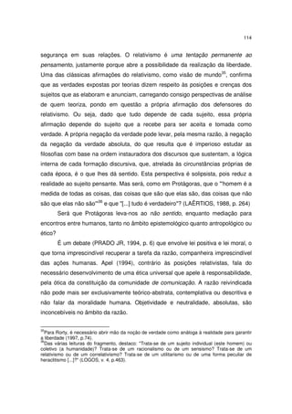 114
segurança em suas relações. O relativismo é uma tentação permanente ao
pensamento, justamente porque abre a possibilidade da realização da liberdade.
Uma das clássicas afirmações do relativismo, como visão de mundo35
, confirma
que as verdades expostas por teorias dizem respeito às posições e crenças dos
sujeitos que as elaboram e anunciam, carregando consigo perspectivas de análise
de quem teoriza, pondo em questão a própria afirmação dos defensores do
relativismo. Ou seja, dado que tudo depende de cada sujeito, essa própria
afirmação depende do sujeito que a recebe para ser aceita e tomada como
verdade. A própria negação da verdade pode levar, pela mesma razão, à negação
da negação da verdade absoluta, do que resulta que é imperioso estudar as
filosofias com base na ordem instauradora dos discursos que sustentam, a lógica
interna de cada formação discursiva, que, atrelada às circunstâncias próprias de
cada época, é o que lhes dá sentido. Esta perspectiva é solipsista, pois reduz a
realidade ao sujeito pensante. Mas será, como em Protágoras, que o "'homem é a
medida de todas as coisas, das coisas que são que elas são, das coisas que não
são que elas não são'"36
e que "[...] tudo é verdadeiro"? (LAÊRTIOS, 1988, p. 264)
Será que Protágoras leva-nos ao não sentido, enquanto mediação para
encontros entre humanos, tanto no âmbito epistemológico quanto antropológico ou
ético?
É um debate (PRADO JR, 1994, p. 6) que envolve lei positiva e lei moral, o
que torna imprescindível recuperar a tarefa da razão, companheira imprescindível
das ações humanas. Apel (1994), contrário às posições relativistas, fala do
necessário desenvolvimento de uma ética universal que apele à responsabilidade,
pela ótica da constituição da comunidade de comunicação. A razão reivindicada
não pode mais ser exclusivamente teórico-abstrata, contemplativa ou descritiva e
não falar da moralidade humana. Objetividade e neutralidade, absolutas, são
inconcebíveis no âmbito da razão.
35
Para Rorty, é necessário abrir mão da noção de verdade como análoga à realidade para garantir
a liberdade (1997, p.74).
36
Das várias leituras do fragmento, destaco: "Trata-se de um sujeito individual (este homem) ou
coletivo (a humanidade)? Trata-se de um racionalismo ou de um sensismo? Trata-se de um
relativismo ou de um correlativismo? Trata-se de um utilitarismo ou de uma forma peculiar de
heraclitismo [...]?" (LOGOS, v. 4, p.463).
 