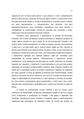 117
capazes de unir humanos para pensar o que pensam e vivem, comportamento
teórico a partir do que é possível afirmar que alguns utilizam o instrumental crítico
da razão para tentar decifrar o mundo e compartilhá-lo; enquanto outros o utilizam
ora para descaracterizar o comportamento dos primeiros, ora para
desqualificar/banalizar suas conclusões. Acreditamos que, para abordar a
incompletude da modernidade, afirmam-se soluções pós, refutando a razão,
embora por meio de complexos exercícios racionais.
Conceitos como absolutismo e dogmatismo, no período da Revolução
Francesa, têm a tarefa de designar atributos autoritários e despóticos próprios do
antigo regime, período em que o poder do rei era teoricamente ilimitado e até
mesmo divino, embora pensadores, em todos os tempos, afirmem, contrariamente
à idéia que o rei tudo pode!, que o mesmo estava regido por leis, naturais ou
divinas, que limitavam suas ações terrenas. De todo o modo, os reis intitulavam-se
intérpretes e senhores da vida e da morte. Com acentuadas evidências totalitárias,
o absolutismo, aplicado aos sistemas políticos, pode ser entendido como
possibilidade de reinado absoluto. Filosoficamente, o absolutismo buscou
estabilizar-se como perspectiva de afirmação do caráter totalizante da verdade,
negando, por oposição, o relativismo. A tese defendida é a de que toda posição
assentada em princípios fundamentados é legítima. Mas a filosofia moderna não
aceita que a autoridade, política ou eclesial, imponha-se, negando as exigências
da razão, gerando a crítica às adesões a doutrinas sem fundamentação, exame
prévio ou suficiente. Ao termo relativismo, por sua vez, vinculam-se doutrinas que
negam a objetividade do conhecimento e o valor absoluto e universal da verdade.
Se não existem características gerais apropriadas a cada coisa, esta, então,
depende das características e qualidades que o sujeito que conhece ou julga lhe
atribui.
A finitude do conhecimento humano fortifica o que se invocou como
relativismo na modernidade. Os desvios interpretativos passam a afirmar o sujeito
como fundamental à constituição da verdade. Tudo passa a depender das
condições individuais de quem conhece. A exigência lógica é acentuadamente
substituída pela psicológica. As diferentes visões de mundo são produto de
 