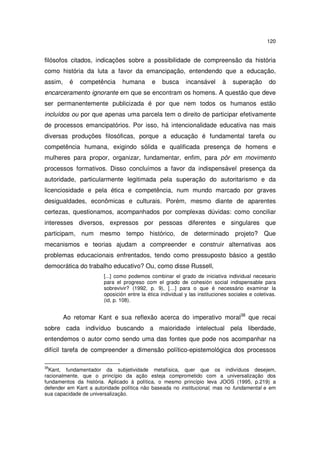 120
filósofos citados, indicações sobre a possibilidade de compreensão da história
como história da luta a favor da emancipação, entendendo que a educação,
assim, é competência humana e busca incansável à superação do
encarceramento ignorante em que se encontram os homens. A questão que deve
ser permanentemente publicizada é por que nem todos os humanos estão
incluídos ou por que apenas uma parcela tem o direito de participar efetivamente
de processos emancipatórios. Por isso, há intencionalidade educativa nas mais
diversas produções filosóficas, porque a educação é fundamental tarefa ou
competência humana, exigindo sólida e qualificada presença de homens e
mulheres para propor, organizar, fundamentar, enfim, para pôr em movimento
processos formativos. Disso concluímos a favor da indispensável presença da
autoridade, particularmente legitimada pela superação do autoritarismo e da
licenciosidade e pela ética e competência, num mundo marcado por graves
desigualdades, econômicas e culturais. Porém, mesmo diante de aparentes
certezas, questionamos, acompanhados por complexas dúvidas: como conciliar
interesses diversos, expressos por pessoas diferentes e singulares que
participam, num mesmo tempo histórico, de determinado projeto? Que
mecanismos e teorias ajudam a compreender e construir alternativas aos
problemas educacionais enfrentados, tendo como pressuposto básico a gestão
democrática do trabalho educativo? Ou, como disse Russell,
[...] como podemos combinar el grado de iniciativa individual necesario
para el progreso com el grado de cohesión social indispensable para
sobrevivir? (1992, p. 9), […] para o que é necessário examinar la
oposición entre la ética individual y las instituciones sociales e coletivas.
(id, p. 108).
Ao retomar Kant e sua reflexão acerca do imperativo moral38
que recai
sobre cada indivíduo buscando a maioridade intelectual pela liberdade,
entendemos o autor como sendo uma das fontes que pode nos acompanhar na
difícil tarefa de compreender a dimensão político-epistemológica dos processos
38
Kant, fundamentador da subjetividade metafísica, quer que os indivíduos desejem,
racionalmente, que o princípio da ação esteja comprometido com a universalização dos
fundamentos da história. Aplicado à política, o mesmo princípio leva JOOS (1995, p.219) a
defender em Kant a autoridade política não baseada no institucional, mas no fundamental e em
sua capacidade de universalização.
 