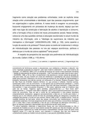 123
fragmento como solução aos problemas enfrentados, onde se explicita tensa
relação entre universalidade e identidade, quer das pessoas singularmente, quer
em organizações e ações coletivas. A nossa tarefa é exagerar na provocação,
buscando engajamento em processos de mudança da escola, espaço que tem
sido mais lugar de construção e fabricação de adultos à reprodução e consumo,
ante a formação crítica e criativa de novos provocadores sociais. Nesse sentido,
coloca-se uma das questões centrais à educação escolarizada no atual mundo da
indústria da informação: ante a "ideologia da supremacia da indústria que
monopoliza a informação" (VASCONCELLOS, 1998, p. 138), como assenta a
função da escola e do professor? Estará posta na tarefa de fundamentar o reforço
de individualização das pessoas na luta por espaços econômicos, políticos e
afetivos que o mundo da cultura capitalista40
tanto preza?
A respeito da perspectiva de assunção aos parâmetros da individualização
do mundo, Cattani (1996, p. 119) afirma:
[...] contra [...] os coletivos, o capitalismo estimula [...] fragmentação dos
entendimento de fenômenos sociais e educacionais, que cotidianiza e banaliza o absurdo; não
como "repetição acelerada do presente", pelo "pós-moderno celebratório", mas "pós-moderno de
oposição", (cf. SANTOS, 2000, p.37) no sentido de avançar em novas e mais acessíveis narrativas
– aliadas às descobertas de grupos de vanguarda – (não "iluminada que sabe mais do que o povo"
– OLIVEIRA, 1998, p.76) ou não, o fundamental é não abandonar o anseio radical de geração de
vida para todos. Os que insistem em crises de referências e paradigmas não pouco reivindicam
poder para controlar a diferença a fim de que esta permaneça em seu estado de individualidade. A
propósito, lembramos uma fala de Levinas, em entrevista a 'La Stampa' (Rubens Ricupero, Folha
de São Paulo de 21/03/99, Caderno Dinheiro: 2), que provoca à reflexão. Citamos Levinas,
questionado sobre o fim do comunismo: "a mim parece que as democracias perderam [...] havia
uma idéia de que a história tivesse algum sentido. Que viver não fosse insensato [...] Não creio que
tê-la perdido [...] seja uma grande conquista [...]. Até ontem, sabíamos onde ia a história e que
valor dar ao tempo. Vagamos agora perdidos, perguntando-nos [...]: 'Que horas são?'
Fatalisticamente, [...] ninguém mais sabe a resposta", para o que é possível acrescentar que com a
morte do comunismo, mais do que a morte de um pensamento e uma prática autoritária
(imperativamente necessário), apaga-se (provisoriamente) a idéia de um mundo para todos [...]
Falamos que é uma reflexão central em face de necessária defesa de categorias e conceitos de
mediação para pensar o mundo em que vivemos. Petras (1999, p.427), a respeito afirma: "foram as
medidas positivas de bem-estar social dos países comunistas que impulsionaram os países
capitalistas ocidentais a formular programas de bem-estar para enfrentar a concorrência ideológica
com o Leste. Não é mera coincidência o fato de que a eliminação da alternativa comunista [...]
levou os regimes ocidentais a desmantelar seus programas de bem-estar social."
40
A cultura capitalista, elaborada e hegemônica, busca, por vias institucionalizadas ou não, a
imposição de modelos ao que os novos atores sociais têm acesso por ritos de iniciação, que não
pouco garantem hegemonia ao molde dominante e impossibilitam inserção crítica de quem inicia
trajetória social. É o caso de jovens, com impulsos à mudança, que não raro sentem-se
umbilicalmente atados ao modelo cultural existente, o que garante docilidades diversas.
 