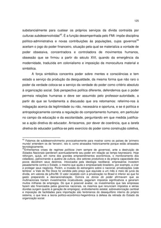 125
substancialmente para custear os próprios serviços da dívida contraída por
culturas subdesenvolvidas43
. É a função desempenhada pelo FMI: impõe disciplina
político-administrativa e novas contribuições às populações, cujos governos44
aceitam o jogo do poder financeiro, situação pela qual se materializa a vontade de
poder obsessiva, concentradora e controladora de movimentos humanos,
obsessão que se firmou a partir do século XVI, quando da emergência da
modernidade, traduzida em colonialismo e imposição da monocultura material e
simbólica.
A força simbólica concentra poder sobre mentes e consciências e tem
estado a serviço da produção da desigualdade, da mesma forma que não raro o
poder da verdade coloca-se a serviço da verdade do poder como critério absoluto
à organização social. Sob perspectiva política diferente, defendemos que o poder
permeia relações humanas e deve ser assumido pelo professor-autoridade, a
partir do que se fundamenta a discussão que ora retomamos: referimo-nos à
indagação acerca da legitimidade ou não, necessária e oportuna, e se é política e
antropologicamente correta a regulação do comportamento humano, em particular
no campo da educação e da escolaridade, perguntando em que medida justifica-
se a ação diretiva do educador. Arriscamos, por dever de coerência, que a tarefa
diretiva do educador justifica-se pelo exercício do poder como construção coletiva,
43
Falamos de subdesenvolvimento provocativamente para mostrar como os países de 'primeiro
mundo' entendem os de 'terceiro', isto é, como atrasados historicamente porque estão atrasados
tecnologicamente.
44
Enfrentamos crises de regimes políticos (nem sempre de governos), ante a destruição de
Estados Nacionais (perderam acentuadamente seu poder em relação ao tempo keynesiano. Hoje
reforçam, quiçá, em nome dos grandes empreendimentos econômicos, o monitoramento dos
cidadãos), patrocinando a quebra da cultura, dos setores produtivos e da própria capacidade dos
povos decidirem seus destinos. Intoxicados pela ideologia neoliberal, empresários investem
pesadamente contra o Estado, o mesmo que ajuda o empresariado brasileiro, por exemplo, a criar
e proteger seus negócios. Porém, a invasão do estrangeiro sobre o nacional, privatizações (vale
lembrar: a Vale do Rio Doce foi vendida pelo preço que equivale a um mês e meio de juros da
dívida, em valores de julho/99. O valor recebido com a privatização no Brasil é inferior ao que foi
gasto preparando a desnacionalização. Outrora os donos do poder afirmavam que as
multinacionais trariam investimentos incalculáveis, pagariam impostos significativos e gerariam
muitos milhares de empregos. Do que é possível avaliar, os investimentos que tais empresas
fazem são financiados pelos governos nacionais, os mesmos que renunciam impostos e sérias
dúvidas surgem quanto à geração de empregos), endividamento estatal, sobrevalorização cambial
e imposição de facilidades para importação são fenômenos do desequilíbrio interno do próprio
sistema, o que leva a teoria político-econômico-hegemônica à defesa da retirada do Estado da
organização social.
 