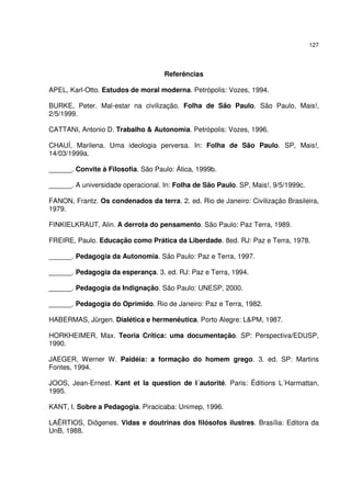 127
Referências
APEL, Karl-Otto. Estudos de moral moderna. Petrópolis: Vozes, 1994.
BURKE, Peter. Mal-estar na civilização. Folha de São Paulo. São Paulo, Mais!,
2/5/1999.
CATTANI, Antonio D. Trabalho & Autonomia. Petrópolis: Vozes, 1996.
CHAUÍ, Marilena. Uma ideologia perversa. In: Folha de São Paulo. SP, Mais!,
14/03/1999a.
______. Convite à Filosofia. São Paulo: Ática, 1999b.
______. A universidade operacional. In: Folha de São Paulo. SP, Mais!, 9/5/1999c.
FANON, Frantz. Os condenados da terra. 2. ed. Rio de Janeiro: Civilização Brasileira,
1979.
FINKIELKRAUT, Alin. A derrota do pensamento. São Paulo: Paz Terra, 1989.
FREIRE, Paulo. Educação como Prática da Liberdade. 8ed. RJ: Paz e Terra, 1978.
______. Pedagogia da Autonomia. São Paulo: Paz e Terra, 1997.
______. Pedagogia da esperança. 3. ed. RJ: Paz e Terra, 1994.
______. Pedagogia da Indignação. São Paulo: UNESP, 2000.
______. Pedagogia do Oprimido. Rio de Janeiro: Paz e Terra, 1982.
HABERMAS, Jürgen. Dialética e hermenêutica. Porto Alegre: L&PM, 1987.
HORKHEIMER, Max. Teoria Crítica: uma documentação. SP: Perspectiva/EDUSP,
1990.
JAEGER, Werner W. Paidéia: a formação do homem grego. 3. ed. SP: Martins
Fontes, 1994.
JOOS, Jean-Ernest. Kant et la question de l´autorité. Paris: Éditions L´Harmattan,
1995.
KANT, I. Sobre a Pedagogia. Piracicaba: Unimep, 1996.
LAÊRTIOS, Diôgenes. Vidas e doutrinas dos filósofos ilustres. Brasília: Editora da
UnB, 1988.
 