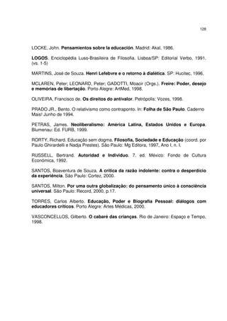 128
LOCKE, John. Pensamientos sobre la educación. Madrid: Akal, 1986.
LOGOS. Enciclopédia Luso-Brasileira de Filosofia. Lisboa/SP: Editorial Verbo, 1991.
(vs. 1-5)
MARTINS, José de Souza. Henri Lefebvre e o retorno à dialética. SP: Hucitec, 1996.
MCLAREN, Peter; LEONARD, Peter; GADOTTI, Moacir (Orgs.). Freire: Poder, desejo
e memórias de libertação. Porto Alegre: ArtMed, 1998.
OLIVEIRA, Francisco de. Os direitos do antivalor. Petrópolis: Vozes, 1998.
PRADO JR., Bento. O relativismo como contraponto. In: Folha de São Paulo. Caderno
Mais! Junho de 1994.
PETRAS, James. Neoliberalismo: América Latina, Estados Unidos e Europa.
Blumenau: Ed. FURB, 1999.
RORTY, Richard. Educação sem dogma. Filosofia, Sociedade e Educação (coord. por
Paulo Ghirardelli e Nadja Prestes). São Paulo: Mg Editora, 1997, Ano I, n. I.
RUSSELL, Bertrand. Autoridad e Individuo. 7. ed. México: Fondo de Cultura
Económica, 1992.
SANTOS, Boaventura de Souza. A crítica da razão indolente: contra o desperdício
da experiência. São Paulo: Cortez, 2000.
SANTOS, Milton. Por uma outra globalização: do pensamento único à consciência
universal. São Paulo: Record, 2000, p.17.
TORRES, Carlos Alberto. Educação, Poder e Biografia Pessoal: diálogos com
educadores críticos. Porto Alegre: Artes Médicas, 2000.
VASCONCELLOS, Gilberto. O cabaré das crianças. Rio de Janeiro: Espaço e Tempo,
1998.
 